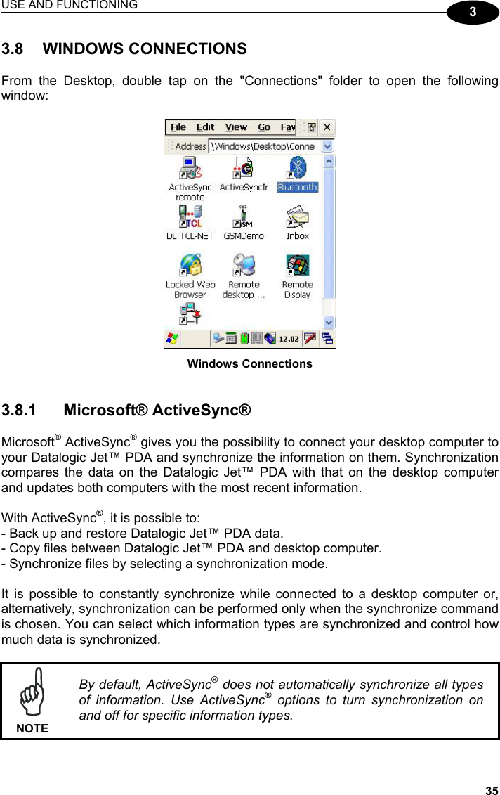 USE AND FUNCTIONING 35  3 3.8 WINDOWS CONNECTIONS  From the Desktop, double tap on the &quot;Connections&quot; folder to open the following window:   Windows Connections   3.8.1 Microsoft® ActiveSync®  Microsoft® ActiveSync® gives you the possibility to connect your desktop computer to your Datalogic Jet™ PDA and synchronize the information on them. Synchronization compares the data on the Datalogic Jet™ PDA with that on the desktop computer and updates both computers with the most recent information.   With ActiveSync®, it is possible to: - Back up and restore Datalogic Jet™ PDA data. - Copy files between Datalogic Jet™ PDA and desktop computer. - Synchronize files by selecting a synchronization mode.  It is possible to constantly synchronize while connected to a desktop computer or, alternatively, synchronization can be performed only when the synchronize command is chosen. You can select which information types are synchronized and control how much data is synchronized.   NOTE By default, ActiveSync® does not automatically synchronize all types of information. Use ActiveSync® options to turn synchronization on and off for specific information types. 