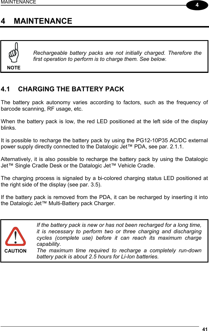 MAINTENANCE 41  4 4 MAINTENANCE    NOTE Rechargeable battery packs are not initially charged. Therefore the first operation to perform is to charge them. See below.   4.1  CHARGING THE BATTERY PACK  The battery pack autonomy varies according to factors, such as the frequency of barcode scanning, RF usage, etc.  When the battery pack is low, the red LED positioned at the left side of the display blinks.  It is possible to recharge the battery pack by using the PG12-10P35 AC/DC external power supply directly connected to the Datalogic Jet™ PDA, see par. 2.1.1.  Alternatively, it is also possible to recharge the battery pack by using the Datalogic Jet™ Single Cradle Desk or the Datalogic Jet™ Vehicle Cradle.  The charging process is signaled by a bi-colored charging status LED positioned at the right side of the display (see par. 3.5).  If the battery pack is removed from the PDA, it can be recharged by inserting it into the Datalogic Jet™ Multi-Battery pack Charger.    CAUTION If the battery pack is new or has not been recharged for a long time, it is necessary to perform two or three charging and discharging cycles (complete use) before it can reach its maximum charge capability. The maximum time required to recharge a completely run-down battery pack is about 2.5 hours for Li-Ion batteries.   