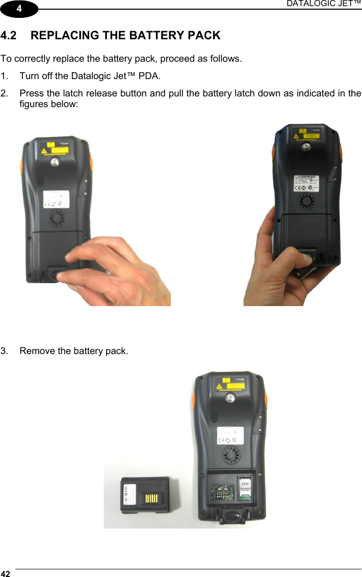 DATALOGIC JET™ 42   4 4.2  REPLACING THE BATTERY PACK  To correctly replace the battery pack, proceed as follows. 1.  Turn off the Datalogic Jet™ PDA. 2.  Press the latch release button and pull the battery latch down as indicated in the figures below:         3.  Remove the battery pack.    