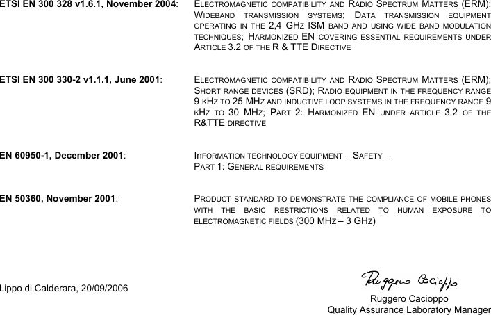   ETSI EN 300 328 v1.6.1, November 2004: ELECTROMAGNETIC COMPATIBILITY AND RADIO  SPECTRUM  MATTERS  (ERM); WIDEBAND TRANSMISSION SYSTEMS; DATA TRANSMISSION EQUIPMENT OPERATING IN THE 2,4 GHZ  ISM  BAND AND USING WIDE BAND MODULATION TECHNIQUES; HARMONIZED  EN  COVERING ESSENTIAL REQUIREMENTS UNDER ARTICLE 3.2 OF THE R &amp; TTE DIRECTIVE   ETSI EN 300 330-2 v1.1.1, June 2001: ELECTROMAGNETIC COMPATIBILITY AND RADIO  SPECTRUM  MATTERS  (ERM); SHORT RANGE DEVICES (SRD); RADIO EQUIPMENT IN THE FREQUENCY RANGE 9 KHZ TO 25 MHZ AND INDUCTIVE LOOP SYSTEMS IN THE FREQUENCY RANGE 9 KHZ TO 30 MHZ; PART  2: HARMONIZED  EN  UNDER ARTICLE 3.2  OF THE R&amp;TTE DIRECTIVE   EN 60950-1, December 2001: InFORMATION TECHNOLOGY EQUIPMENT – SAFETY – PART 1: GENERAL REQUIREMENTS   EN 50360, November 2001: PRODUCT STANDARD TO DEMONSTRATE THE COMPLIANCE OF MOBILE PHONES WITH THE BASIC RESTRICTIONS RELATED TO HUMAN EXPOSURE TO ELECTROMAGNETIC FIELDS (300 MHZ – 3 GHZ)     Lippo di Calderara, 20/09/2006    Ruggero Cacioppo  Quality Assurance Laboratory Manager   