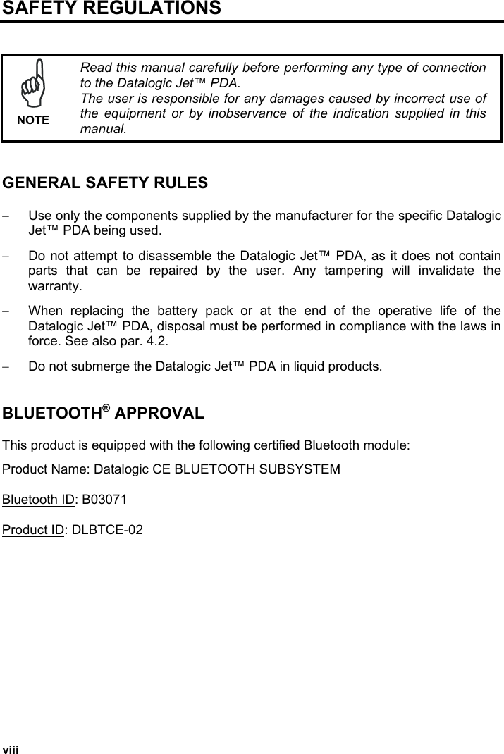  viii   SAFETY REGULATIONS    NOTE Read this manual carefully before performing any type of connection to the Datalogic Jet™ PDA. The user is responsible for any damages caused by incorrect use of the equipment or by inobservance of the indication supplied in this manual.   GENERAL SAFETY RULES  −  Use only the components supplied by the manufacturer for the specific Datalogic Jet™ PDA being used. −  Do not attempt to disassemble the Datalogic Jet™ PDA, as it does not contain parts that can be repaired by the user. Any tampering will invalidate the warranty. −  When replacing the battery pack or at the end of the operative life of the Datalogic Jet™ PDA, disposal must be performed in compliance with the laws in force. See also par. 4.2. −  Do not submerge the Datalogic Jet™ PDA in liquid products.   BLUETOOTH® APPROVAL  This product is equipped with the following certified Bluetooth module: Product Name: Datalogic CE BLUETOOTH SUBSYSTEM  Bluetooth ID: B03071  Product ID: DLBTCE-02 