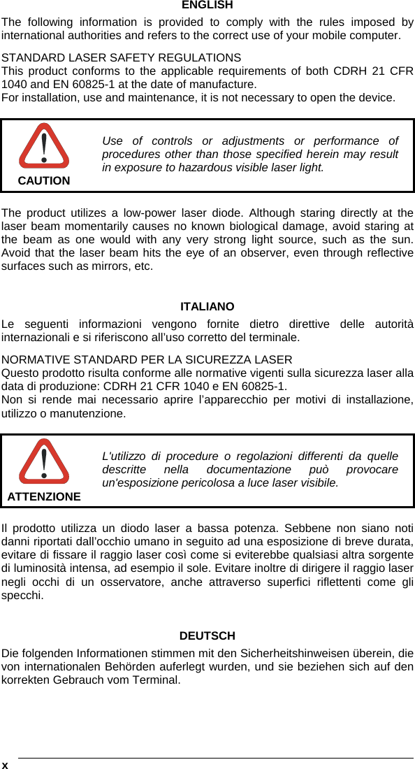  x   ENGLISH The following information is provided to comply with the rules imposed by international authorities and refers to the correct use of your mobile computer. STANDARD LASER SAFETY REGULATIONS This product conforms to the applicable requirements of both CDRH 21 CFR 1040 and EN 60825-1 at the date of manufacture. For installation, use and maintenance, it is not necessary to open the device.   CAUTION Use of controls or adjustments or performance of procedures other than those specified herein may result in exposure to hazardous visible laser light.  The product utilizes a low-power laser diode. Although staring directly at the laser beam momentarily causes no known biological damage, avoid staring at the beam as one would with any very strong light source, such as the sun. Avoid that the laser beam hits the eye of an observer, even through reflective surfaces such as mirrors, etc.   ITALIANO Le seguenti informazioni vengono fornite dietro direttive delle autorità internazionali e si riferiscono all’uso corretto del terminale. NORMATIVE STANDARD PER LA SICUREZZA LASER Questo prodotto risulta conforme alle normative vigenti sulla sicurezza laser alla data di produzione: CDRH 21 CFR 1040 e EN 60825-1. Non si rende mai necessario aprire l’apparecchio per motivi di installazione, utilizzo o manutenzione.   ATTENZIONE L&apos;utilizzo di procedure o regolazioni differenti da quelle descritte nella documentazione può provocare un&apos;esposizione pericolosa a luce laser visibile.  Il prodotto utilizza un diodo laser a bassa potenza. Sebbene non siano noti danni riportati dall’occhio umano in seguito ad una esposizione di breve durata, evitare di fissare il raggio laser così come si eviterebbe qualsiasi altra sorgente di luminosità intensa, ad esempio il sole. Evitare inoltre di dirigere il raggio laser negli occhi di un osservatore, anche attraverso superfici riflettenti come gli specchi.   DEUTSCH Die folgenden Informationen stimmen mit den Sicherheitshinweisen überein, die von internationalen Behörden auferlegt wurden, und sie beziehen sich auf den korrekten Gebrauch vom Terminal.   