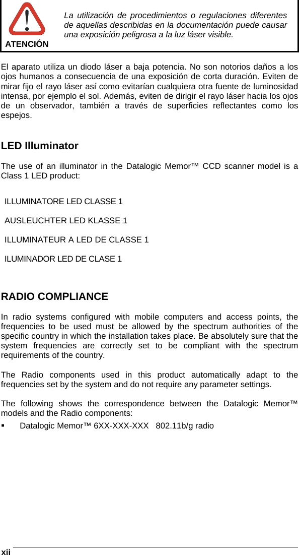 xii    ATENCIÓN La utilización de procedimientos o regulaciones diferentes de aquellas describidas en la documentación puede causar una exposición peligrosa a la luz láser visible.  El aparato utiliza un diodo láser a baja potencia. No son notorios daños a los ojos humanos a consecuencia de una exposición de corta duración. Eviten de mirar fijo el rayo láser así como evitarían cualquiera otra fuente de luminosidad intensa, por ejemplo el sol. Además, eviten de dirigir el rayo láser hacia los ojos de un observador, también a través de superficies reflectantes como los espejos.   LED Illuminator  The use of an illuminator in the Datalogic Memor™ CCD scanner model is a Class 1 LED product:  ILLUMINATORE LED CLASSE 1  AUSLEUCHTER LED KLASSE 1  ILLUMINATEUR A LED DE CLASSE 1  ILUMINADOR LED DE CLASE 1   RADIO COMPLIANCE  In radio systems configured with mobile computers and access points, the frequencies to be used must be allowed by the spectrum authorities of the specific country in which the installation takes place. Be absolutely sure that the system frequencies are correctly set to be compliant with the spectrum requirements of the country.  The Radio components used in this product automatically adapt to the frequencies set by the system and do not require any parameter settings.  The following shows the correspondence between the Datalogic Memor™ models and the Radio components:   Datalogic Memor™ 6XX-XXX-XXX   802.11b/g radio    