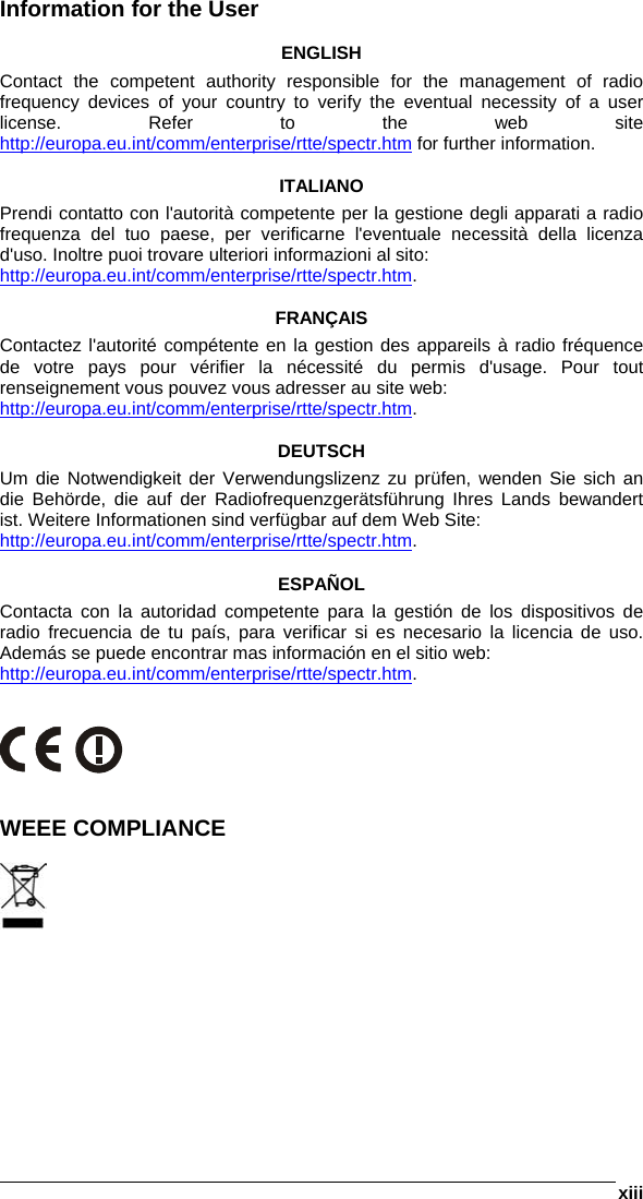  xiii  Information for the User  ENGLISH Contact the competent authority responsible for the management of radio frequency devices of your country to verify the eventual necessity of a user license. Refer to the web site http://europa.eu.int/comm/enterprise/rtte/spectr.htm for further information.  ITALIANO Prendi contatto con l&apos;autorità competente per la gestione degli apparati a radio frequenza del tuo paese, per verificarne l&apos;eventuale necessità della licenza d&apos;uso. Inoltre puoi trovare ulteriori informazioni al sito: http://europa.eu.int/comm/enterprise/rtte/spectr.htm.  FRANÇAIS Contactez l&apos;autorité compétente en la gestion des appareils à radio fréquence de votre pays pour vérifier la nécessité du permis d&apos;usage. Pour tout renseignement vous pouvez vous adresser au site web: http://europa.eu.int/comm/enterprise/rtte/spectr.htm.  DEUTSCH Um die Notwendigkeit der Verwendungslizenz zu prüfen, wenden Sie sich an die Behörde, die auf der Radiofrequenzgerätsführung Ihres Lands bewandert ist. Weitere Informationen sind verfügbar auf dem Web Site: http://europa.eu.int/comm/enterprise/rtte/spectr.htm.  ESPAÑOL Contacta con la autoridad competente para la gestión de los dispositivos de radio frecuencia de tu país, para verificar si es necesario la licencia de uso. Además se puede encontrar mas información en el sitio web: http://europa.eu.int/comm/enterprise/rtte/spectr.htm.      WEEE COMPLIANCE   