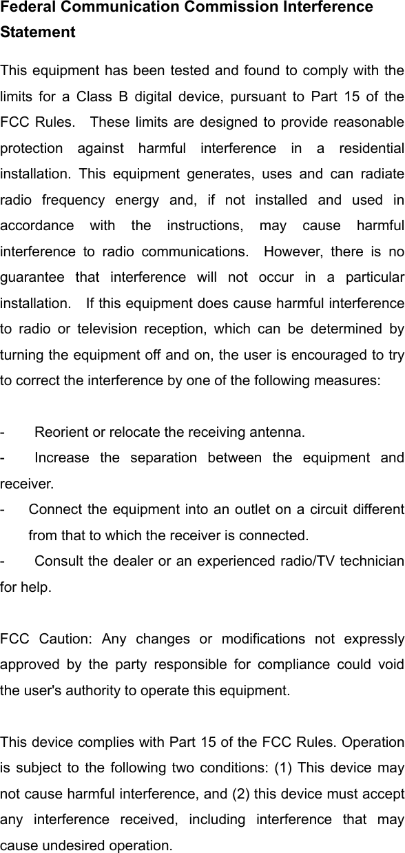 Federal Communication Commission Interference Statement This equipment has been tested and found to comply with the limits for a Class B digital device, pursuant to Part 15 of the FCC Rules.  These limits are designed to provide reasonable protection against harmful interference in a residential installation. This equipment generates, uses and can radiate radio frequency energy and, if not installed and used in accordance with the instructions, may cause harmful interference to radio communications.  However, there is no guarantee that interference will not occur in a particular installation.  If this equipment does cause harmful interference to radio or television reception, which can be determined by turning the equipment off and on, the user is encouraged to try to correct the interference by one of the following measures:  -  Reorient or relocate the receiving antenna. -  Increase the separation between the equipment and receiver. -  Connect the equipment into an outlet on a circuit different from that to which the receiver is connected. -  Consult the dealer or an experienced radio/TV technician for help.  FCC Caution: Any changes or modifications not expressly approved by the party responsible for compliance could void the user&apos;s authority to operate this equipment.  This device complies with Part 15 of the FCC Rules. Operation is subject to the following two conditions: (1) This device may not cause harmful interference, and (2) this device must accept any interference received, including interference that may cause undesired operation.     