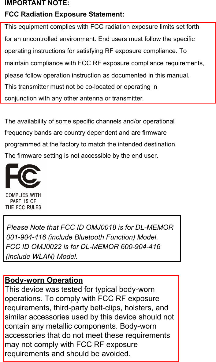 IMPORTANT NOTE: FCC Radiation Exposure Statement: This equipment complies with FCC radiation exposure limits set forth for an uncontrolled environment. End users must follow the specific operating instructions for satisfying RF exposure compliance. To maintain compliance with FCC RF exposure compliance requirements, please follow operation instruction as documented in this manual. This transmitter must not be co-located or operating in conjunction with any other antenna or transmitter.  The availability of some specific channels and/or operational frequency bands are country dependent and are firmware programmed at the factory to match the intended destination. The firmware setting is not accessible by the end user.          Please Note that FCC ID OMJ0018 is for DL-MEMOR    001-904-416 (include Bluetooth Function) Model.   FCC ID OMJ0022 is for DL-MEMOR 600-904-416   (include WLAN) Model. Body-worn OperationThis device was tested for typical body-wornoperations. To comply with FCC RF exposurerequirements, third-party belt-clips, holsters, andsimilar accessories used by this device should notcontain any metallic components. Body-wornaccessories that do not meet these requirementsmay not comply with FCC RF exposurerequirements and should be avoided.