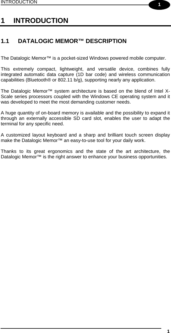 INTRODUCTION 1  1 1 INTRODUCTION   1.1  DATALOGIC MEMOR™ DESCRIPTION   The Datalogic Memor™ is a pocket-sized Windows powered mobile computer.  This extremely compact, lightweight, and versatile device, combines fully integrated automatic data capture (1D bar code) and wireless communication capabilities (Bluetooth® or 802.11 b/g), supporting nearly any application.  The Datalogic Memor™ system architecture is based on the blend of Intel X-Scale series processors coupled with the Windows CE operating system and it was developed to meet the most demanding customer needs.  A huge quantity of on-board memory is available and the possibility to expand it through an externally accessible SD card slot, enables the user to adapt the terminal for any specific need.  A customized layout keyboard and a sharp and brilliant touch screen display make the Datalogic Memor™ an easy-to-use tool for your daily work.  Thanks to its great ergonomics and the state of the art architecture, the Datalogic Memor™ is the right answer to enhance your business opportunities.   