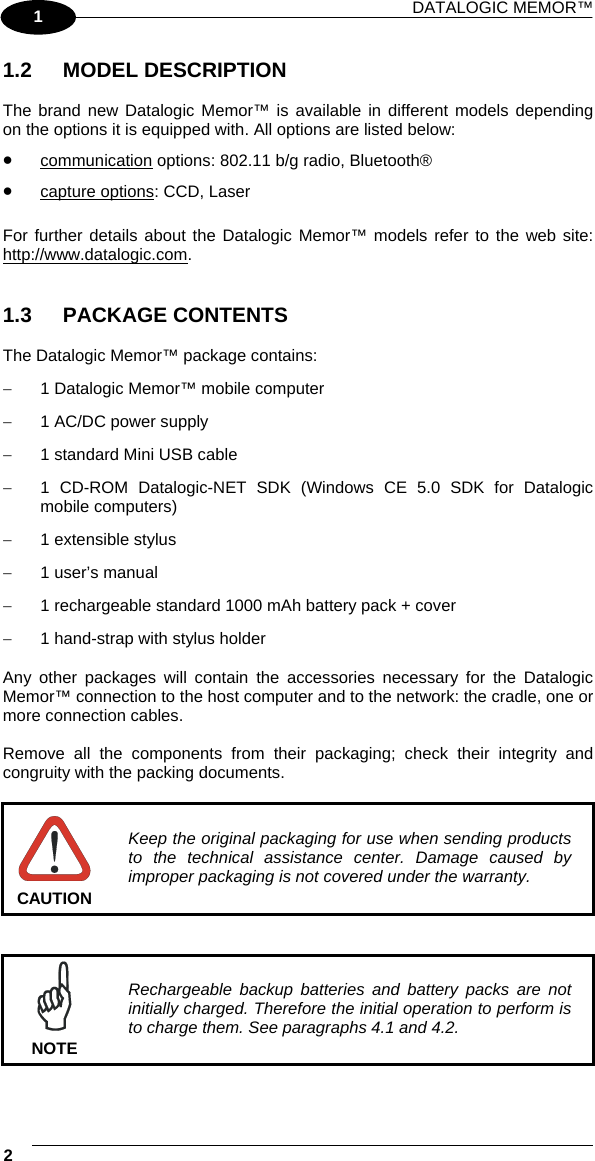 DATALOGIC MEMOR™  2   1 1.2 MODEL DESCRIPTION  The brand new Datalogic Memor™ is available in different models depending on the options it is equipped with. All options are listed below: •  communication options: 802.11 b/g radio, Bluetooth® •  capture options: CCD, Laser  For further details about the Datalogic Memor™ models refer to the web site: http://www.datalogic.com.   1.3 PACKAGE CONTENTS  The Datalogic Memor™ package contains: −  1 Datalogic Memor™ mobile computer −  1 AC/DC power supply −  1 standard Mini USB cable −  1 CD-ROM Datalogic-NET SDK (Windows CE 5.0 SDK for Datalogic mobile computers) −  1 extensible stylus −  1 user’s manual −  1 rechargeable standard 1000 mAh battery pack + cover −  1 hand-strap with stylus holder  Any other packages will contain the accessories necessary for the Datalogic Memor™ connection to the host computer and to the network: the cradle, one or more connection cables.  Remove all the components from their packaging; check their integrity and congruity with the packing documents.   CAUTION Keep the original packaging for use when sending products to the technical assistance center. Damage caused by improper packaging is not covered under the warranty.    NOTE Rechargeable backup batteries and battery packs are not initially charged. Therefore the initial operation to perform is to charge them. See paragraphs 4.1 and 4.2.  