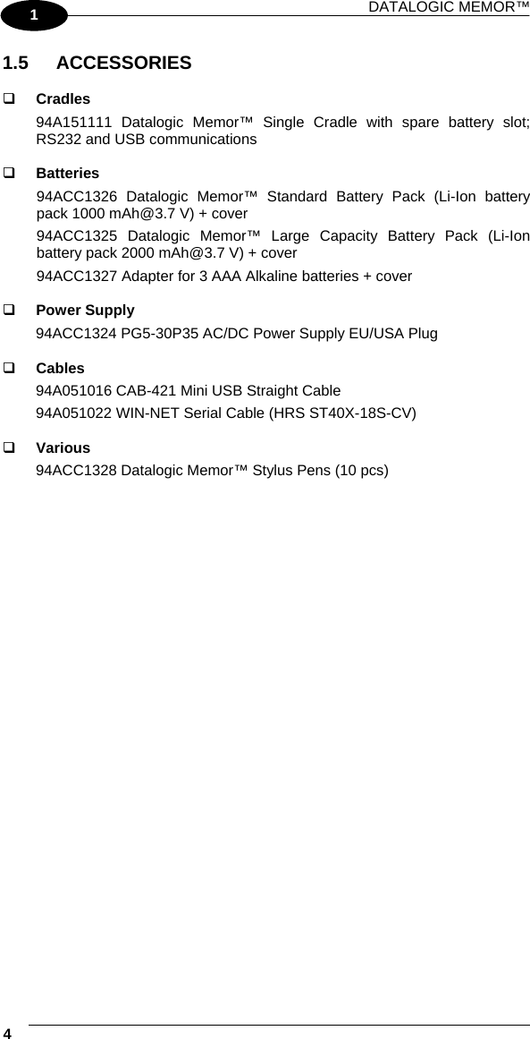 DATALOGIC MEMOR™  4   1 1.5 ACCESSORIES    Cradles 94A151111 Datalogic Memor™ Single Cradle with spare battery slot; RS232 and USB communications    Batteries 94ACC1326 Datalogic Memor™ Standard Battery Pack (Li-Ion battery pack 1000 mAh@3.7 V) + cover 94ACC1325 Datalogic Memor™ Large Capacity Battery Pack (Li-Ion battery pack 2000 mAh@3.7 V) + cover 94ACC1327 Adapter for 3 AAA Alkaline batteries + cover    Power Supply 94ACC1324 PG5-30P35 AC/DC Power Supply EU/USA Plug    Cables 94A051016 CAB-421 Mini USB Straight Cable 94A051022 WIN-NET Serial Cable (HRS ST40X-18S-CV)    Various 94ACC1328 Datalogic Memor™ Stylus Pens (10 pcs)  