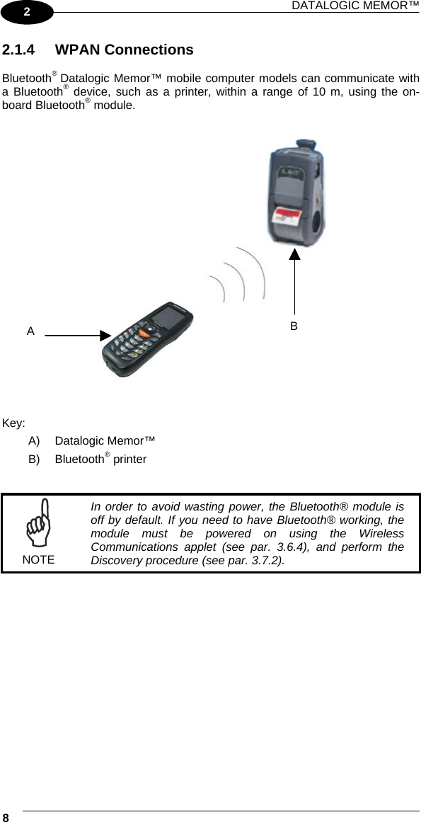 DATALOGIC MEMOR™  8   2 2.1.4 WPAN Connections  Bluetooth® Datalogic Memor™ mobile computer models can communicate with a Bluetooth® device, such as a printer, within a range of 10 m, using the on-board Bluetooth® module.      Key: A) Datalogic Memor™ B) Bluetooth® printer    NOTE In order to avoid wasting power, the Bluetooth® module is off by default. If you need to have Bluetooth® working, the module must be powered on using the Wireless Communications applet (see par. 3.6.4), and perform the Discovery procedure (see par. 3.7.2).  B A 