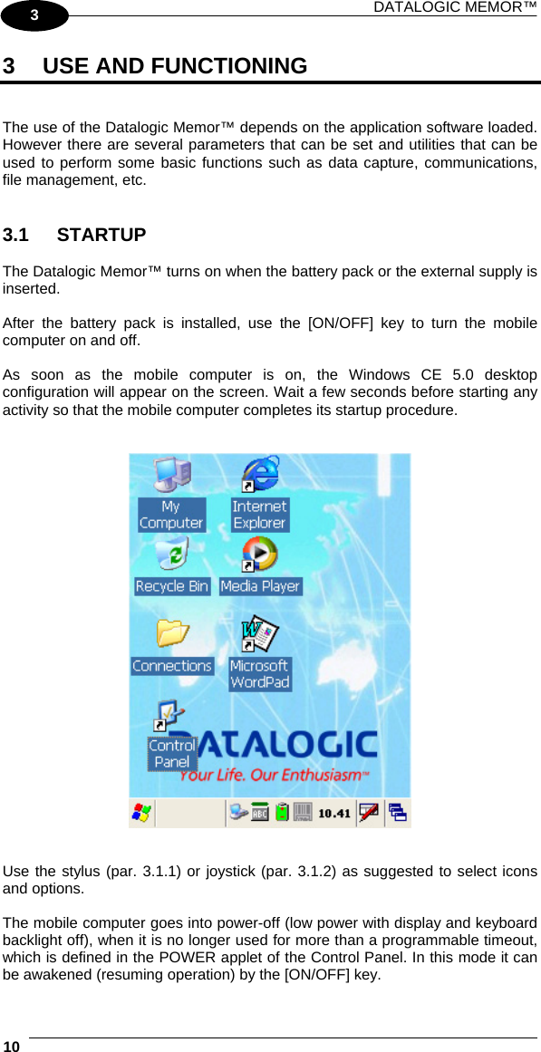 DATALOGIC MEMOR™  10   3 3  USE AND FUNCTIONING   The use of the Datalogic Memor™ depends on the application software loaded. However there are several parameters that can be set and utilities that can be used to perform some basic functions such as data capture, communications, file management, etc.   3.1 STARTUP  The Datalogic Memor™ turns on when the battery pack or the external supply is inserted.  After the battery pack is installed, use the [ON/OFF] key to turn the mobile computer on and off.  As soon as the mobile computer is on, the Windows CE 5.0 desktop configuration will appear on the screen. Wait a few seconds before starting any activity so that the mobile computer completes its startup procedure.      Use the stylus (par. 3.1.1) or joystick (par. 3.1.2) as suggested to select icons and options.  The mobile computer goes into power-off (low power with display and keyboard backlight off), when it is no longer used for more than a programmable timeout, which is defined in the POWER applet of the Control Panel. In this mode it can be awakened (resuming operation) by the [ON/OFF] key. 