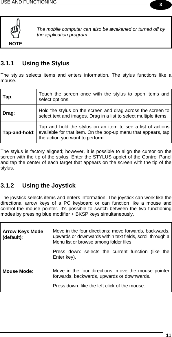 USE AND FUNCTIONING 11  3  NOTE The mobile computer can also be awakened or turned off by the application program.   3.1.1  Using the Stylus  The stylus selects items and enters information. The stylus functions like a mouse.  Tap:  Touch the screen once with the stylus to open items and select options. Drag:  Hold the stylus on the screen and drag across the screen to select text and images. Drag in a list to select multiple items. Tap-and-hold:  Tap and hold the stylus on an item to see a list of actions available for that item. On the pop-up menu that appears, tap the action you want to perform.  The stylus is factory aligned; however, it is possible to align the cursor on the screen with the tip of the stylus. Enter the STYLUS applet of the Control Panel and tap the center of each target that appears on the screen with the tip of the stylus.   3.1.2  Using the Joystick  The joystick selects items and enters information. The joystick can work like the directional arrow keys of a PC keyboard or can function like a mouse and control the mouse pointer. It’s possible to switch between the two functioning modes by pressing blue modifier + BKSP keys simultaneously.  Arrow Keys Mode (default): Move in the four directions: move forwards, backwards, upwards or downwards within text fields, scroll through a Menu list or browse among folder files.  Press down: selects the current function (like the Enter key). Mouse Mode:  Move in the four directions: move the mouse pointer forwards, backwards, upwards or downwards.   Press down: like the left click of the mouse.  