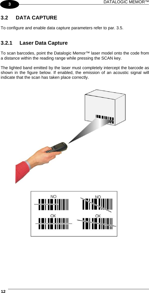 DATALOGIC MEMOR™  12   3 3.2 DATA CAPTURE  To configure and enable data capture parameters refer to par. 3.5.   3.2.1  Laser Data Capture  To scan barcodes, point the Datalogic Memor™ laser model onto the code from a distance within the reading range while pressing the SCAN key.  The lighted band emitted by the laser must completely intercept the barcode as shown in the figure below. If enabled, the emission of an acoustic signal will indicate that the scan has taken place correctly.     