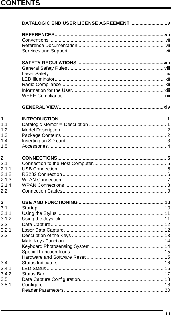  iii  CONTENTS  DATALOGIC END USER LICENSE AGREEMENT ............................v REFERENCES...................................................................................vii Conventions .......................................................................................vii Reference Documentation .................................................................vii Services and Support.........................................................................vii SAFETY REGULATIONS .................................................................viii General Safety Rules ........................................................................ viii Laser Safety ........................................................................................ix LED Illuminator...................................................................................xii Radio Compliance..............................................................................xii Information for the User..................................................................... xiii WEEE Compliance............................................................................ xiii GENERAL VIEW...............................................................................xiv 1 INTRODUCTION................................................................................. 1 1.1 Datalogic Memor™ Description .......................................................... 1 1.2 Model Description ............................................................................... 2 1.3 Package Contents............................................................................... 2 1.4 Inserting an SD card ........................................................................... 3 1.5 Accessories......................................................................................... 4 2 CONNECTIONS.................................................................................. 5 2.1 Connection to the Host Computer....................................................... 5 2.1.1 USB Connection.................................................................................. 5 2.1.2 RS232 Connection .............................................................................. 6 2.1.3 WLAN Connection............................................................................... 7 2.1.4 WPAN Connections ............................................................................ 8 2.2 Connection Cables.............................................................................. 9 3 USE AND FUNCTIONING ................................................................ 10 3.1 Startup............................................................................................... 10 3.1.1 Using the Stylus ................................................................................ 11 3.1.2 Using the Joystick ............................................................................. 11 3.2 Data Capture..................................................................................... 12 3.2.1 Laser Data Capture........................................................................... 12 3.3 Description of the Keys ..................................................................... 13 Main Keys Function........................................................................... 14 Keyboard Photosensing System....................................................... 14 Special Function Icons...................................................................... 15 Hardware and Software Reset .......................................................... 15 3.4 Status Indicators ............................................................................... 16 3.4.1 LED Status ........................................................................................ 16 3.4.2 Status Bar ......................................................................................... 17 3.5 Data Capture Configuration............................................................... 18 3.5.1 Configure........................................................................................... 18 Reader Parameters........................................................................... 20 