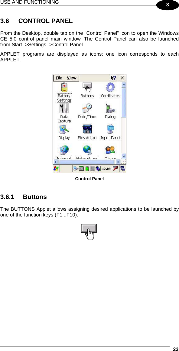 USE AND FUNCTIONING 23  3 3.6 CONTROL PANEL  From the Desktop, double tap on the &quot;Control Panel&quot; icon to open the Windows CE 5.0 control panel main window. The Control Panel can also be launched from Start -&gt;Settings -&gt;Control Panel.  APPLET programs are displayed as icons; one icon corresponds to each APPLET.    Control Panel   3.6.1 Buttons  The BUTTONS Applet allows assigning desired applications to be launched by one of the function keys (F1...F10).     