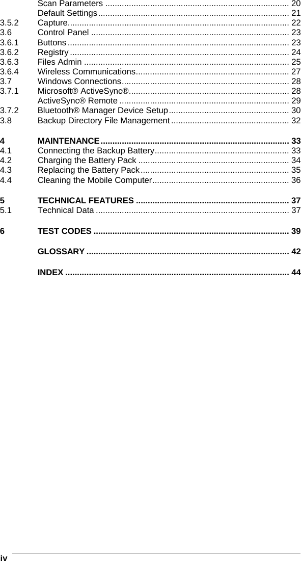 iv   Scan Parameters .............................................................................. 20 Default Settings................................................................................. 21 3.5.2 Capture.............................................................................................. 22 3.6 Control Panel .................................................................................... 23 3.6.1 Buttons .............................................................................................. 23 3.6.2 Registry ............................................................................................. 24 3.6.3 Files Admin ....................................................................................... 25 3.6.4 Wireless Communications................................................................. 27 3.7 Windows Connections....................................................................... 28 3.7.1 Microsoft® ActiveSync®.................................................................... 28 ActiveSync® Remote ........................................................................ 29 3.7.2 Bluetooth® Manager Device Setup................................................... 30 3.8 Backup Directory File Management .................................................. 32 4 MAINTENANCE................................................................................ 33 4.1 Connecting the Backup Battery......................................................... 33 4.2 Charging the Battery Pack ................................................................ 34 4.3 Replacing the Battery Pack............................................................... 35 4.4 Cleaning the Mobile Computer.......................................................... 36 5 TECHNICAL FEATURES ................................................................. 37 5.1 Technical Data .................................................................................. 37 6 TEST CODES ................................................................................... 39 GLOSSARY ...................................................................................... 42 INDEX ............................................................................................... 44   