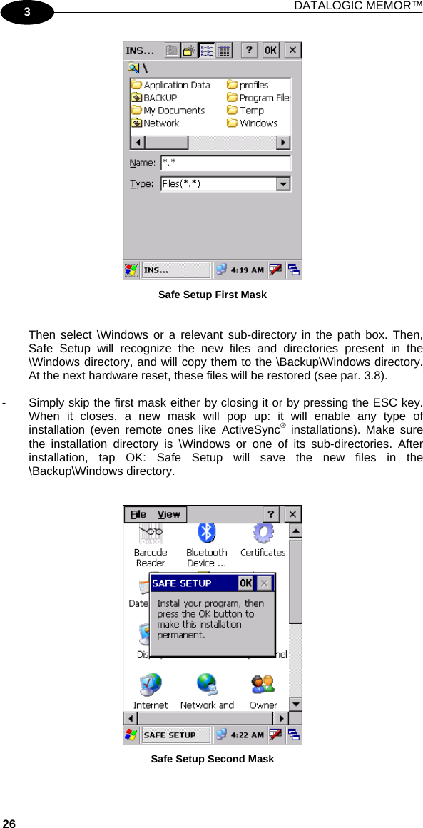 DATALOGIC MEMOR™  26   3  Safe Setup First Mask   Then select \Windows or a relevant sub-directory in the path box. Then, Safe Setup will recognize the new files and directories present in the \Windows directory, and will copy them to the \Backup\Windows directory. At the next hardware reset, these files will be restored (see par. 3.8).  -  Simply skip the first mask either by closing it or by pressing the ESC key. When it closes, a new mask will pop up: it will enable any type of installation (even remote ones like ActiveSync® installations). Make sure the installation directory is \Windows or one of its sub-directories. After installation, tap OK: Safe Setup will save the new files in the \Backup\Windows directory.    Safe Setup Second Mask  