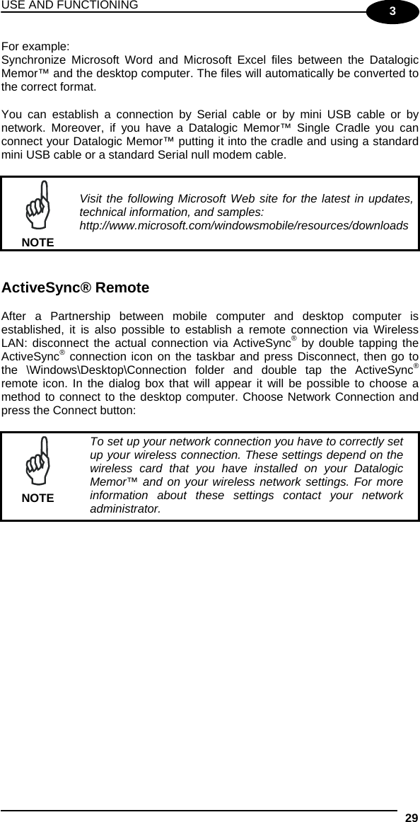 USE AND FUNCTIONING 29  3 For example: Synchronize Microsoft Word and Microsoft Excel files between the Datalogic Memor™ and the desktop computer. The files will automatically be converted to the correct format.  You can establish a connection by Serial cable or by mini USB cable or by network. Moreover, if you have a Datalogic Memor™ Single Cradle you can connect your Datalogic Memor™ putting it into the cradle and using a standard mini USB cable or a standard Serial null modem cable.   NOTE Visit the following Microsoft Web site for the latest in updates, technical information, and samples: http://www.microsoft.com/windowsmobile/resources/downloads   ActiveSync® Remote  After a Partnership between mobile computer and desktop computer is established, it is also possible to establish a remote connection via Wireless LAN: disconnect the actual connection via ActiveSync® by double tapping the ActiveSync® connection icon on the taskbar and press Disconnect, then go to the \Windows\Desktop\Connection folder and double tap the ActiveSync® remote icon. In the dialog box that will appear it will be possible to choose a method to connect to the desktop computer. Choose Network Connection and press the Connect button:   NOTE To set up your network connection you have to correctly set up your wireless connection. These settings depend on the wireless card that you have installed on your Datalogic Memor™ and on your wireless network settings. For more information about these settings contact your network administrator.   