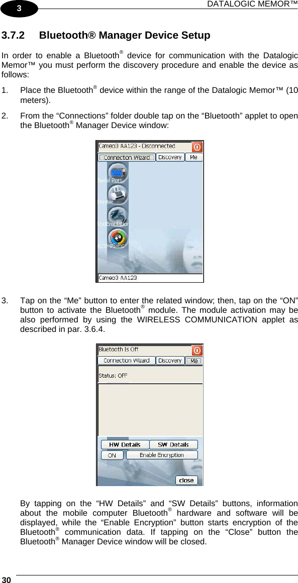 DATALOGIC MEMOR™  30   3 3.7.2  Bluetooth® Manager Device Setup  In order to enable a Bluetooth® device for communication with the Datalogic Memor™ you must perform the discovery procedure and enable the device as follows: 1.  Place the Bluetooth® device within the range of the Datalogic Memor™ (10 meters). 2.  From the “Connections” folder double tap on the “Bluetooth” applet to open the Bluetooth® Manager Device window:    3.  Tap on the “Me” button to enter the related window; then, tap on the “ON” button to activate the Bluetooth® module. The module activation may be also performed by using the WIRELESS COMMUNICATION applet as described in par. 3.6.4.    By tapping on the “HW Details” and “SW Details” buttons, information about the mobile computer Bluetooth® hardware and software will be displayed, while the “Enable Encryption” button starts encryption of the Bluetooth® communication data. If tapping on the “Close” button the Bluetooth® Manager Device window will be closed. 