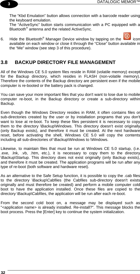 DATALOGIC MEMOR™  32   3 The “Kbd Emulation” button allows connection with a barcode reader using the keyboard emulation. The “ActiveSync” button starts communication with a PC equipped with a Bluetooth® antenna and the related ActiveSync. 6.  Hide the Bluetooth® Manager Device window by tapping on the   icon available on each window or close it through the “Close” button available in the “Me” window (see step 3 of this procedure).   3.8  BACKUP DIRECTORY FILE MANAGEMENT  All of the Windows CE 5.0 system files reside in RAM (volatile memory) except for the Backup directory, which resides in FLASH (non-volatile memory). Therefore the contents of the Backup directory are persistent even if the mobile computer is re-booted or the battery pack is changed.  You can save your more important files that you don&apos;t want to lose due to mobile computer re-boot, in the Backup directory or create a sub-directory within Backup.  Even though the Windows Directory resides in RAM, it often contains files or sub-directories created by the user or by installation programs that you don&apos;t want to lose at re-boot. To keep these files persistent it is necessary to copy them to the directory \Backup\Windows. This directory doesn&apos;t exist originally (only Backup exists), and therefore it must be created. At the next hardware reset, before activating the shell, Windows CE 5.0 will copy the contents including all sub-directories of \Backup\Windows to \Windows.  Likewise, to maintain files that must be run at Windows CE 5.0 startup, (i.e. .exe, .lnk, .vb, .htm, etc.), it is necessary to copy them to the directory \Backup\Startup. This directory does not exist originally (only Backup exists), and therefore it must be created. The application programs will be run after any type of re-boot (both software and hardware reset).  As an alternative to the Safe Setup function, it is possible to copy the .cab files to the directory \Backup\Cabfiles (the Cabfiles sub-directory doesn&apos;t exists originally and must therefore be created) and perform a mobile computer cold boot to have the application installed. Once these files are copied to the directory \Backup\Cabfiles, the application will be run after each re-boot.  From the second cold boot on, a message may be displayed such as &quot;&lt;application name&gt; is already installed. Re-install?&quot;. This message blocks the boot process. Press the [Enter] key to continue the system initialization.  