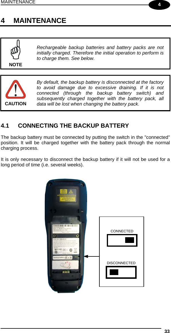 MAINTENANCE 33  4 4 MAINTENANCE    NOTE Rechargeable backup batteries and battery packs are not initially charged. Therefore the initial operation to perform is to charge them. See below.   CAUTION By default, the backup battery is disconnected at the factory to avoid damage due to excessive draining. If it is not connected (through the backup battery switch) and subsequently charged together with the battery pack, all data will be lost when changing the battery pack.   4.1  CONNECTING THE BACKUP BATTERY  The backup battery must be connected by putting the switch in the &quot;connected&quot; position. It will be charged together with the battery pack through the normal charging process.  It is only necessary to disconnect the backup battery if it will not be used for a long period of time (i.e. several weeks).      CONNECTED DISCONNECTED