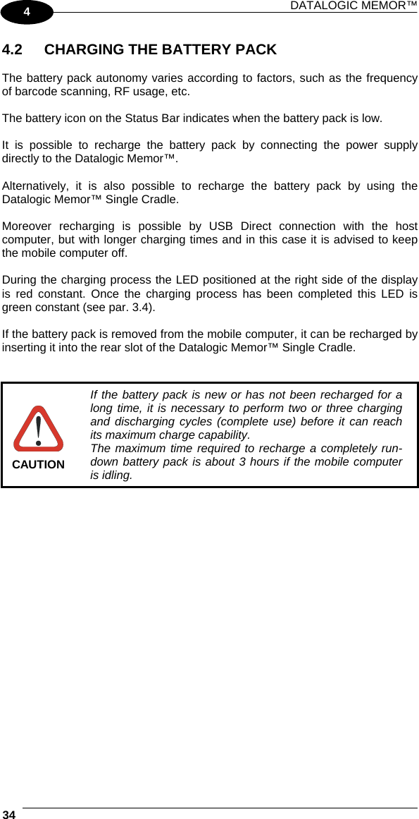 DATALOGIC MEMOR™  34   4 4.2  CHARGING THE BATTERY PACK  The battery pack autonomy varies according to factors, such as the frequency of barcode scanning, RF usage, etc.  The battery icon on the Status Bar indicates when the battery pack is low.  It is possible to recharge the battery pack by connecting the power supply directly to the Datalogic Memor™.  Alternatively, it is also possible to recharge the battery pack by using the Datalogic Memor™ Single Cradle.  Moreover recharging is possible by USB Direct connection with the host computer, but with longer charging times and in this case it is advised to keep the mobile computer off.  During the charging process the LED positioned at the right side of the display is red constant. Once the charging process has been completed this LED is green constant (see par. 3.4).  If the battery pack is removed from the mobile computer, it can be recharged by inserting it into the rear slot of the Datalogic Memor™ Single Cradle.    CAUTION If the battery pack is new or has not been recharged for a long time, it is necessary to perform two or three charging and discharging cycles (complete use) before it can reach its maximum charge capability. The maximum time required to recharge a completely run-down battery pack is about 3 hours if the mobile computer is idling.  