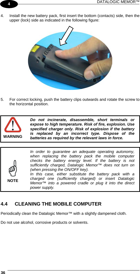 DATALOGIC MEMOR™  36   4 4.  Install the new battery pack, first insert the bottom (contacts) side, then the upper (lock) side as indicated in the following figure:     5.  For correct locking, push the battery clips outwards and rotate the screw to the horizontal position.    WARNING Do not incinerate, disassemble, short terminals or expose to high temperature. Risk of fire, explosion. Use specified charger only. Risk of explosion if the battery is replaced by an incorrect type. Dispose of the batteries as required by the relevant laws in force.   NOTE In order to guarantee an adequate operating autonomy, when replacing the battery pack the mobile computer checks the battery energy level. If the battery is not sufficiently charged, Datalogic Memor™ does not turn on (when pressing the ON/OFF key). In this case, either substitute the battery pack with a charged one (sufficiently charged) or insert Datalogic Memor™ into a powered cradle or plug it into the direct power supply.   4.4  CLEANING THE MOBILE COMPUTER  Periodically clean the Datalogic Memor™ with a slightly dampened cloth.  Do not use alcohol, corrosive products or solvents. 