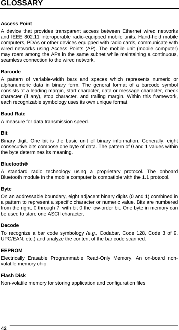  42   GLOSSARY   Access Point A device that provides transparent access between Ethernet wired networks and IEEE 802.11 interoperable radio-equipped mobile units. Hand-held mobile computers, PDAs or other devices equipped with radio cards, communicate with wired networks using Access Points (AP). The mobile unit (mobile computer) may roam among the APs in the same subnet while maintaining a continuous, seamless connection to the wired network.  Barcode A pattern of variable-width bars and spaces which represents numeric or alphanumeric data in binary form. The general format of a barcode symbol consists of a leading margin, start character, data or message character, check character (if any), stop character, and trailing margin. Within this framework, each recognizable symbology uses its own unique format.  Baud Rate A measure for data transmission speed.  Bit Binary digit. One bit is the basic unit of binary information. Generally, eight consecutive bits compose one byte of data. The pattern of 0 and 1 values within the byte determines its meaning.  Bluetooth® A standard radio technology using a proprietary protocol. The onboard Bluetooth module in the mobile computer is compatible with the 1.1 protocol.  Byte On an addressable boundary, eight adjacent binary digits (0 and 1) combined in a pattern to represent a specific character or numeric value. Bits are numbered from the right, 0 through 7, with bit 0 the low-order bit. One byte in memory can be used to store one ASCII character.  Decode To recognize a bar code symbology (e.g., Codabar, Code 128, Code 3 of 9, UPC/EAN, etc.) and analyze the content of the bar code scanned.  EEPROM Electrically Erasable Programmable Read-Only Memory. An on-board non-volatile memory chip.  Flash Disk Non-volatile memory for storing application and configuration files.     