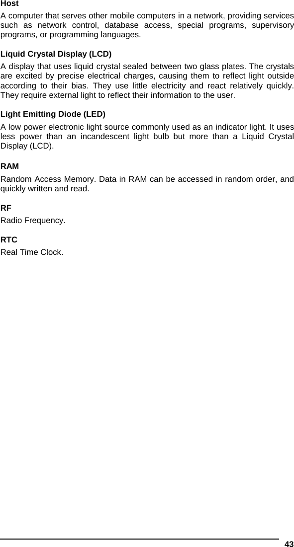  43  Host A computer that serves other mobile computers in a network, providing services such as network control, database access, special programs, supervisory programs, or programming languages.  Liquid Crystal Display (LCD) A display that uses liquid crystal sealed between two glass plates. The crystals are excited by precise electrical charges, causing them to reflect light outside according to their bias. They use little electricity and react relatively quickly. They require external light to reflect their information to the user.  Light Emitting Diode (LED) A low power electronic light source commonly used as an indicator light. It uses less power than an incandescent light bulb but more than a Liquid Crystal Display (LCD).  RAM Random Access Memory. Data in RAM can be accessed in random order, and quickly written and read.  RF Radio Frequency.  RTC Real Time Clock.  