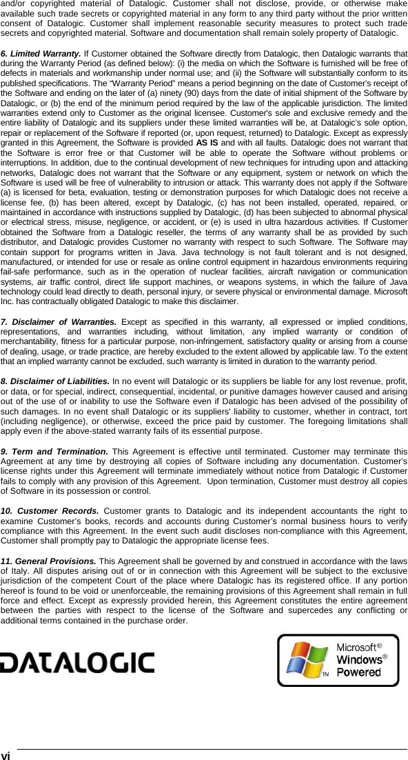 vi   and/or copyrighted material of Datalogic. Customer shall not disclose, provide, or otherwise make available such trade secrets or copyrighted material in any form to any third party without the prior written consent of Datalogic. Customer shall implement reasonable security measures to protect such trade secrets and copyrighted material. Software and documentation shall remain solely property of Datalogic.  6. Limited Warranty. If Customer obtained the Software directly from Datalogic, then Datalogic warrants that during the Warranty Period (as defined below): (i) the media on which the Software is furnished will be free of defects in materials and workmanship under normal use; and (ii) the Software will substantially conform to its published specifications. The “Warranty Period” means a period beginning on the date of Customer’s receipt of the Software and ending on the later of (a) ninety (90) days from the date of initial shipment of the Software by Datalogic, or (b) the end of the minimum period required by the law of the applicable jurisdiction. The limited warranties extend only to Customer as the original licensee. Customer&apos;s sole and exclusive remedy and the entire liability of Datalogic and its suppliers under these limited warranties will be, at Datalogic’s sole option, repair or replacement of the Software if reported (or, upon request, returned) to Datalogic. Except as expressly granted in this Agreement, the Software is provided AS IS and with all faults. Datalogic does not warrant that the Software is error free or that Customer will be able to operate the Software without problems or interruptions. In addition, due to the continual development of new techniques for intruding upon and attacking networks, Datalogic does not warrant that the Software or any equipment, system or network on which the Software is used will be free of vulnerability to intrusion or attack. This warranty does not apply if the Software (a) is licensed for beta, evaluation, testing or demonstration purposes for which Datalogic does not receive a license fee, (b) has been altered, except by Datalogic, (c) has not been installed, operated, repaired, or maintained in accordance with instructions supplied by Datalogic, (d) has been subjected to abnormal physical or electrical stress, misuse, negligence, or accident, or (e) is used in ultra hazardous activities. If Customer obtained the Software from a Datalogic reseller, the terms of any warranty shall be as provided by such distributor, and Datalogic provides Customer no warranty with respect to such Software. The Software may contain support for programs written in Java. Java technology is not fault tolerant and is not designed, manufactured, or intended for use or resale as online control equipment in hazardous environments requiring fail-safe performance, such as in the operation of nuclear facilities, aircraft navigation or communication systems, air traffic control, direct life support machines, or weapons systems, in which the failure of Java technology could lead directly to death, personal injury, or severe physical or environmental damage. Microsoft Inc. has contractually obligated Datalogic to make this disclaimer.  7. Disclaimer of Warranties. Except as specified in this warranty, all expressed or implied conditions, representations, and warranties including, without limitation, any implied warranty or condition of merchantability, fitness for a particular purpose, non-infringement, satisfactory quality or arising from a course of dealing, usage, or trade practice, are hereby excluded to the extent allowed by applicable law. To the extent that an implied warranty cannot be excluded, such warranty is limited in duration to the warranty period.  8. Disclaimer of Liabilities. In no event will Datalogic or its suppliers be liable for any lost revenue, profit, or data, or for special, indirect, consequential, incidental, or punitive damages however caused and arising out of the use of or inability to use the Software even if Datalogic has been advised of the possibility of such damages. In no event shall Datalogic or its suppliers&apos; liability to customer, whether in contract, tort (including negligence), or otherwise, exceed the price paid by customer. The foregoing limitations shall apply even if the above-stated warranty fails of its essential purpose.  9. Term and Termination. This Agreement is effective until terminated. Customer may terminate this Agreement at any time by destroying all copies of Software including any documentation. Customer’s license rights under this Agreement will terminate immediately without notice from Datalogic if Customer fails to comply with any provision of this Agreement.  Upon termination, Customer must destroy all copies of Software in its possession or control.  10. Customer Records. Customer grants to Datalogic and its independent accountants the right to examine Customer’s books, records and accounts during Customer’s normal business hours to verify compliance with this Agreement. In the event such audit discloses non-compliance with this Agreement, Customer shall promptly pay to Datalogic the appropriate license fees.  11. General Provisions. This Agreement shall be governed by and construed in accordance with the laws of Italy. All disputes arising out of or in connection with this Agreement will be subject to the exclusive jurisdiction of the competent Court of the place where Datalogic has its registered office. If any portion hereof is found to be void or unenforceable, the remaining provisions of this Agreement shall remain in full force and effect. Except as expressly provided herein, this Agreement constitutes the entire agreement between the parties with respect to the license of the Software and supercedes any conflicting or additional terms contained in the purchase order.     