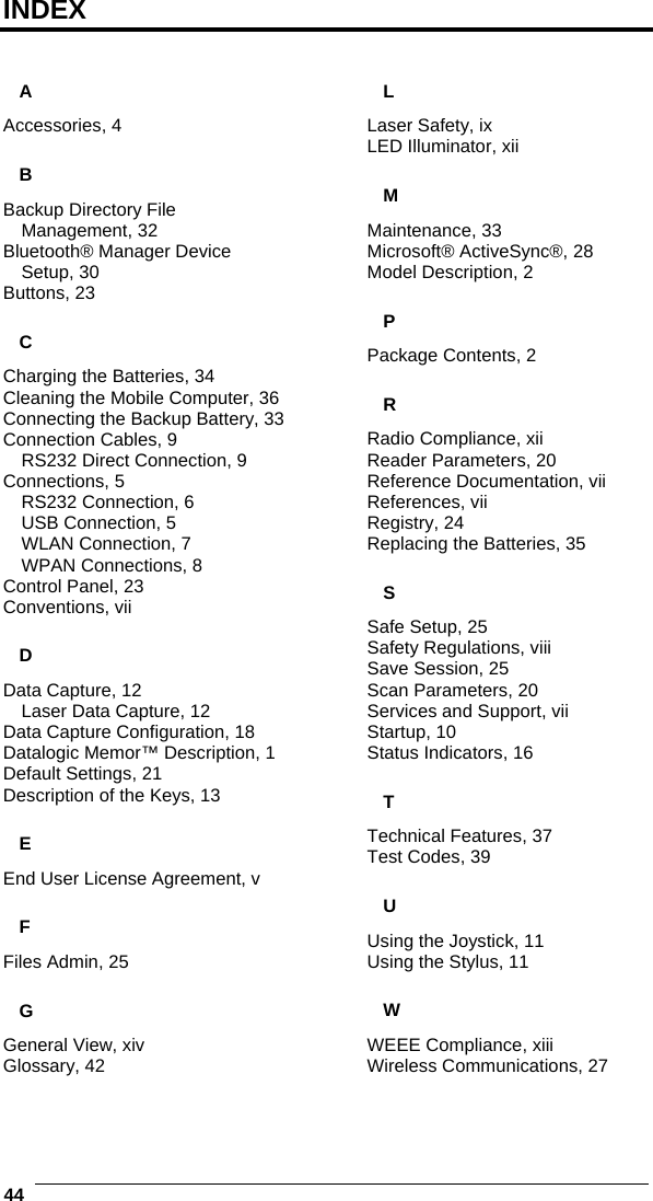  44   INDEX  A Accessories, 4 B Backup Directory File Management, 32 Bluetooth® Manager Device Setup, 30 Buttons, 23 C Charging the Batteries, 34 Cleaning the Mobile Computer, 36 Connecting the Backup Battery, 33 Connection Cables, 9 RS232 Direct Connection, 9 Connections, 5 RS232 Connection, 6 USB Connection, 5 WLAN Connection, 7 WPAN Connections, 8 Control Panel, 23 Conventions, vii D Data Capture, 12 Laser Data Capture, 12 Data Capture Configuration, 18 Datalogic Memor™ Description, 1 Default Settings, 21 Description of the Keys, 13 E End User License Agreement, v F Files Admin, 25 G General View, xiv Glossary, 42 L Laser Safety, ix LED Illuminator, xii M Maintenance, 33 Microsoft® ActiveSync®, 28 Model Description, 2 P Package Contents, 2 R Radio Compliance, xii Reader Parameters, 20 Reference Documentation, vii References, vii Registry, 24 Replacing the Batteries, 35 S Safe Setup, 25 Safety Regulations, viii Save Session, 25 Scan Parameters, 20 Services and Support, vii Startup, 10 Status Indicators, 16 T Technical Features, 37 Test Codes, 39 U Using the Joystick, 11 Using the Stylus, 11 W WEEE Compliance, xiii Wireless Communications, 27  