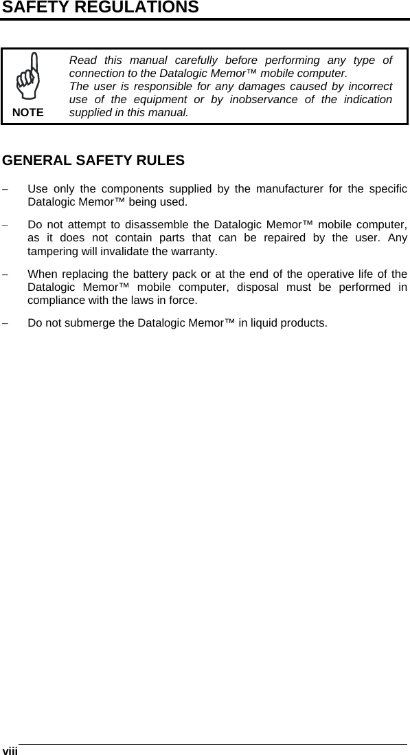  viii   SAFETY REGULATIONS    NOTE Read this manual carefully before performing any type of connection to the Datalogic Memor™ mobile computer. The user is responsible for any damages caused by incorrect use of the equipment or by inobservance of the indication supplied in this manual.   GENERAL SAFETY RULES  −  Use only the components supplied by the manufacturer for the specific Datalogic Memor™ being used. −  Do not attempt to disassemble the Datalogic Memor™ mobile computer, as it does not contain parts that can be repaired by the user. Any tampering will invalidate the warranty. −  When replacing the battery pack or at the end of the operative life of the Datalogic Memor™ mobile computer, disposal must be performed in compliance with the laws in force. −  Do not submerge the Datalogic Memor™ in liquid products.  