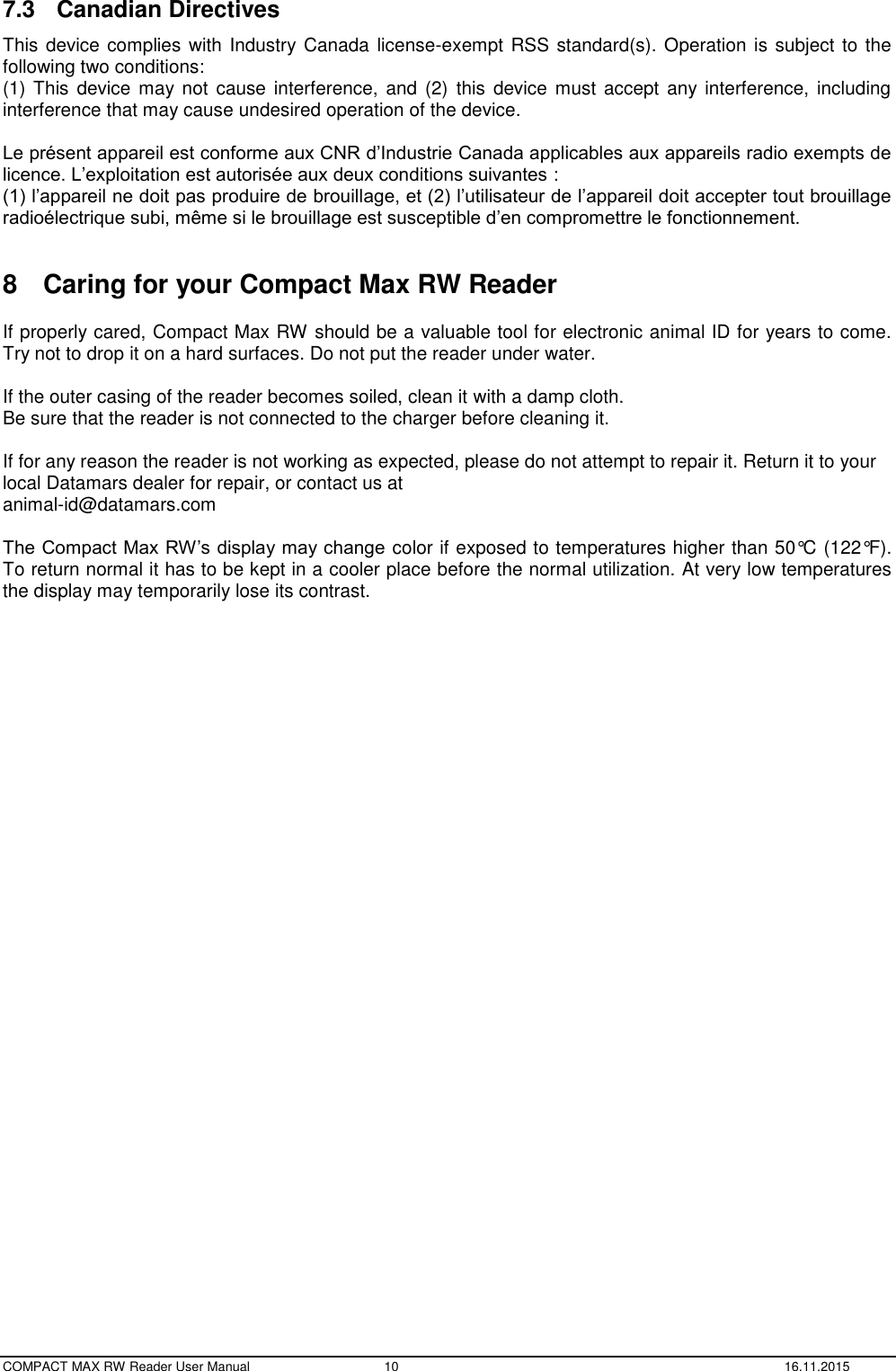  COMPACT MAX RW Reader User Manual  10  16.11.2015 7.3  Canadian Directives This device complies with Industry Canada license-exempt RSS standard(s). Operation is subject to the following two conditions: (1) This  device  may  not  cause  interference, and (2)  this  device  must accept any  interference,  including interference that may cause undesired operation of the device.  Le présent appareil est conforme aux CNR d’Industrie Canada applicables aux appareils radio exempts de licence. L’exploitation est autorisée aux deux conditions suivantes :  (1) l’appareil ne doit pas produire de brouillage, et (2) l’utilisateur de l’appareil doit accepter tout brouillage radioélectrique subi, même si le brouillage est susceptible d’en compromettre le fonctionnement.  8  Caring for your Compact Max RW Reader  If properly cared, Compact Max RW should be a valuable tool for electronic animal ID for years to come. Try not to drop it on a hard surfaces. Do not put the reader under water.  If the outer casing of the reader becomes soiled, clean it with a damp cloth.  Be sure that the reader is not connected to the charger before cleaning it.  If for any reason the reader is not working as expected, please do not attempt to repair it. Return it to your local Datamars dealer for repair, or contact us at  animal-id@datamars.com  The Compact Max RW’s display may change color if exposed to temperatures higher than 50°C (122°F). To return normal it has to be kept in a cooler place before the normal utilization. At very low temperatures the display may temporarily lose its contrast.    