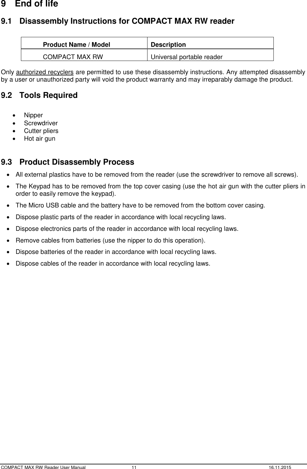  COMPACT MAX RW Reader User Manual  11  16.11.2015 9  End of life 9.1  Disassembly Instructions for COMPACT MAX RW reader  Product Name / Model Description COMPACT MAX RW Universal portable reader  Only authorized recyclers are permitted to use these disassembly instructions. Any attempted disassembly by a user or unauthorized party will void the product warranty and may irreparably damage the product. 9.2  Tools Required    Nipper   Screwdriver   Cutter pliers   Hot air gun  9.3  Product Disassembly Process   All external plastics have to be removed from the reader (use the screwdriver to remove all screws).   The Keypad has to be removed from the top cover casing (use the hot air gun with the cutter pliers in order to easily remove the keypad).   The Micro USB cable and the battery have to be removed from the bottom cover casing.   Dispose plastic parts of the reader in accordance with local recycling laws.   Dispose electronics parts of the reader in accordance with local recycling laws.   Remove cables from batteries (use the nipper to do this operation).   Dispose batteries of the reader in accordance with local recycling laws.   Dispose cables of the reader in accordance with local recycling laws.  