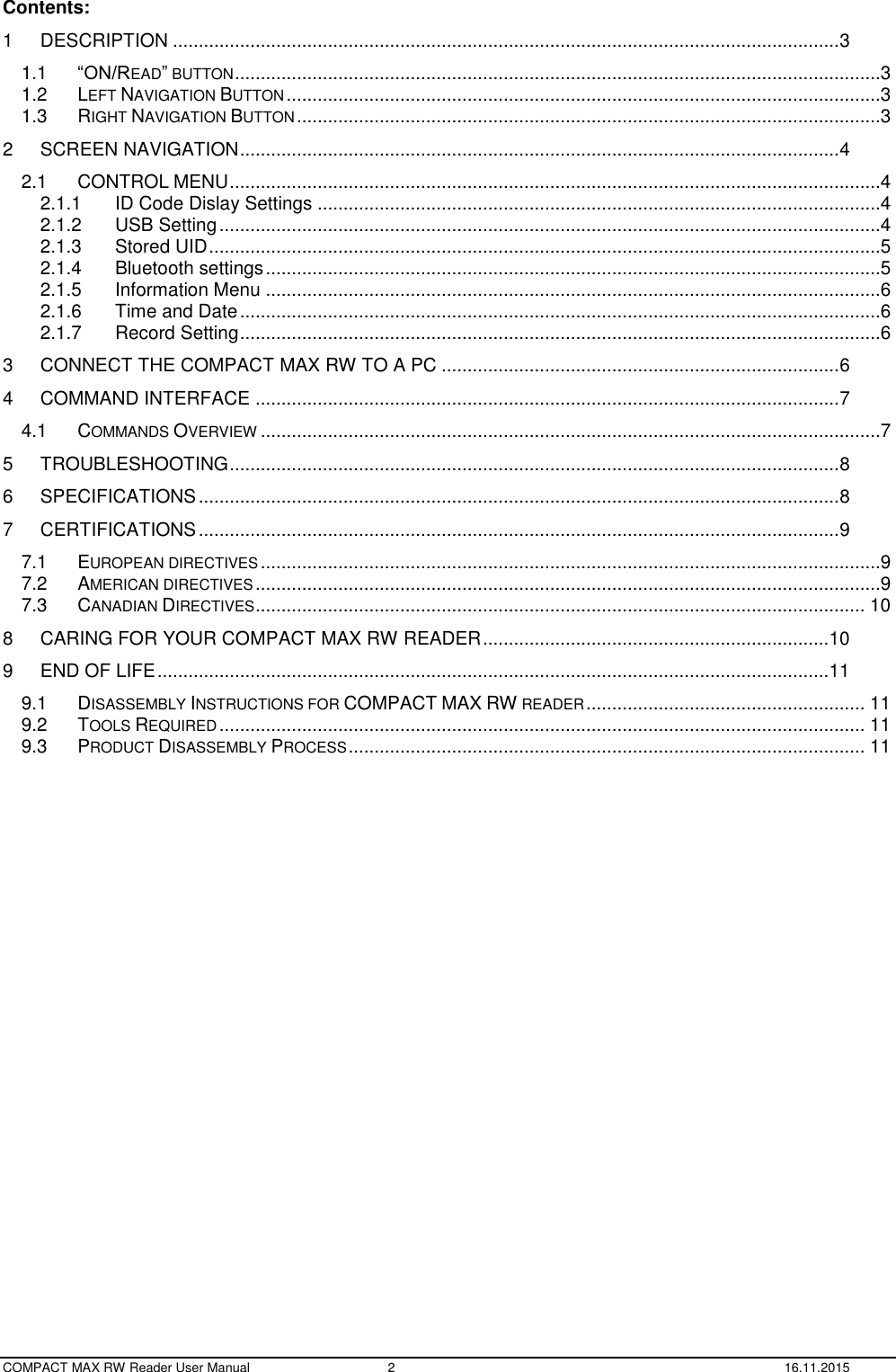  COMPACT MAX RW Reader User Manual  2  16.11.2015 Contents: 1 DESCRIPTION ................................................................................................................................. 3 1.1 “ON/READ” BUTTON .............................................................................................................................3 1.2 LEFT NAVIGATION BUTTON ...................................................................................................................3 1.3 RIGHT NAVIGATION BUTTON .................................................................................................................3 2 SCREEN NAVIGATION .................................................................................................................... 4 2.1 CONTROL MENU ..............................................................................................................................4 2.1.1 ID Code Dislay Settings .............................................................................................................4 2.1.2 USB Setting ................................................................................................................................4 2.1.3 Stored UID ..................................................................................................................................5 2.1.4 Bluetooth settings .......................................................................................................................5 2.1.5 Information Menu .......................................................................................................................6 2.1.6 Time and Date ............................................................................................................................6 2.1.7 Record Setting ............................................................................................................................6 3 CONNECT THE COMPACT MAX RW TO A PC ............................................................................. 6 4 COMMAND INTERFACE ................................................................................................................. 7 4.1 COMMANDS OVERVIEW ........................................................................................................................7 5 TROUBLESHOOTING ...................................................................................................................... 8 6 SPECIFICATIONS ............................................................................................................................ 8 7 CERTIFICATIONS ............................................................................................................................ 9 7.1 EUROPEAN DIRECTIVES ........................................................................................................................9 7.2 AMERICAN DIRECTIVES .........................................................................................................................9 7.3 CANADIAN DIRECTIVES ...................................................................................................................... 10 8 CARING FOR YOUR COMPACT MAX RW READER ................................................................... 10 9 END OF LIFE .................................................................................................................................. 11 9.1 DISASSEMBLY INSTRUCTIONS FOR COMPACT MAX RW READER ...................................................... 11 9.2 TOOLS REQUIRED ............................................................................................................................. 11 9.3 PRODUCT DISASSEMBLY PROCESS .................................................................................................... 11  