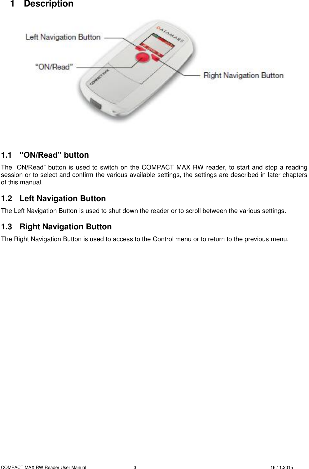  COMPACT MAX RW Reader User Manual  3  16.11.2015 1  Description     1.1  “ON/Read” button The “ON/Read” button is used to switch on the COMPACT MAX RW reader, to start and stop a reading session or to select and confirm the various available settings, the settings are described in later chapters of this manual. 1.2  Left Navigation Button The Left Navigation Button is used to shut down the reader or to scroll between the various settings. 1.3  Right Navigation Button The Right Navigation Button is used to access to the Control menu or to return to the previous menu.    