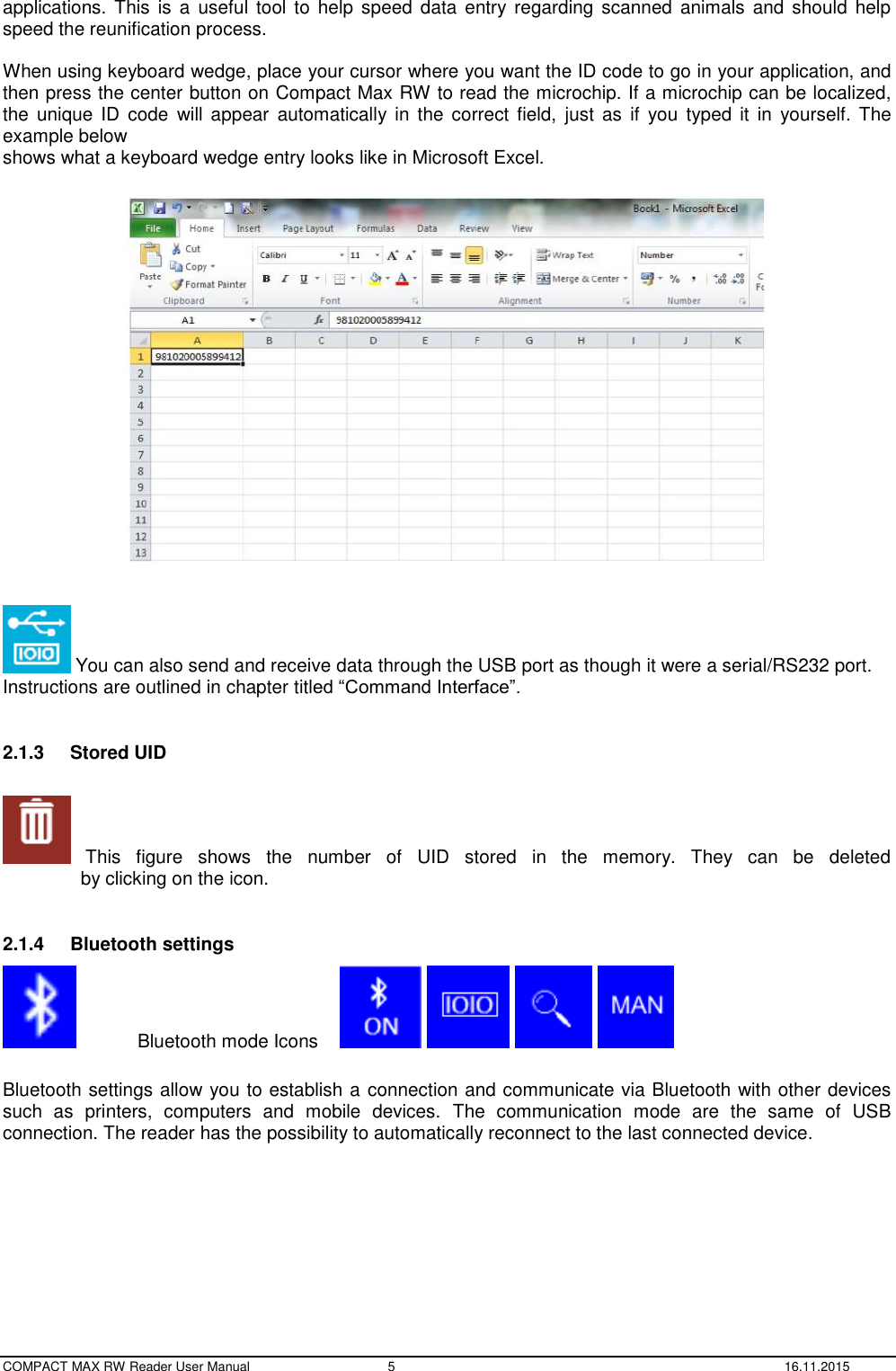  COMPACT MAX RW Reader User Manual  5  16.11.2015 applications.  This  is  a  useful tool to help speed data  entry regarding  scanned animals  and  should  help speed the reunification process.   When using keyboard wedge, place your cursor where you want the ID code to go in your application, and then press the center button on Compact Max RW to read the microchip. If a microchip can be localized, the  unique  ID code  will appear  automatically in  the  correct  field,  just  as  if  you  typed  it  in  yourself.  The example below  shows what a keyboard wedge entry looks like in Microsoft Excel.      You can also send and receive data through the USB port as though it were a serial/RS232 port. Instructions are outlined in chapter titled “Command Interface”.  2.1.3  Stored UID    This  figure  shows  the  number  of  UID  stored  in  the  memory.  They  can  be  deleted                 by clicking on the icon.  2.1.4  Bluetooth settings  Bluetooth mode Icons          Bluetooth settings allow you to establish a connection and communicate via Bluetooth with other devices such  as  printers,  computers  and  mobile  devices.  The  communication  mode  are  the  same  of  USB connection. The reader has the possibility to automatically reconnect to the last connected device.  