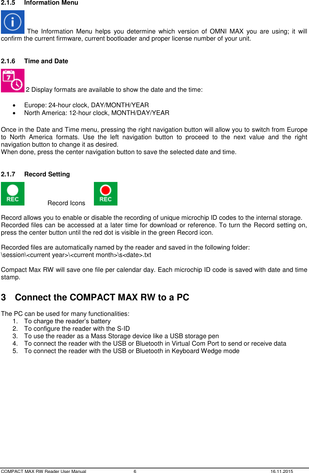  COMPACT MAX RW Reader User Manual  6  16.11.2015 2.1.5  Information Menu   The Information  Menu helps  you  determine  which  version  of  OMNI  MAX  you  are  using; it  will confirm the current firmware, current bootloader and proper license number of your unit.   2.1.6  Time and Date  2 Display formats are available to show the date and the time:    Europe: 24-hour clock, DAY/MONTH/YEAR   North America: 12-hour clock, MONTH/DAY/YEAR  Once in the Date and Time menu, pressing the right navigation button will allow you to switch from Europe to  North  America  formats.  Use  the  left  navigation  button  to  proceed  to  the  next  value  and  the  right navigation button to change it as desired. When done, press the center navigation button to save the selected date and time.  2.1.7  Record Setting   Record Icons    Record allows you to enable or disable the recording of unique microchip ID codes to the internal storage.  Recorded files can be accessed at a later time for download or reference. To turn the Record setting on, press the center button until the red dot is visible in the green Record icon.   Recorded files are automatically named by the reader and saved in the following folder: \session\&lt;current year&gt;\&lt;current month&gt;\s&lt;date&gt;.txt  Compact Max RW will save one file per calendar day. Each microchip ID code is saved with date and time stamp.  3  Connect the COMPACT MAX RW to a PC  The PC can be used for many functionalities: 1. To charge the reader’s battery 2.  To configure the reader with the S-ID 3.  To use the reader as a Mass Storage device like a USB storage pen 4.  To connect the reader with the USB or Bluetooth in Virtual Com Port to send or receive data 5.  To connect the reader with the USB or Bluetooth in Keyboard Wedge mode    