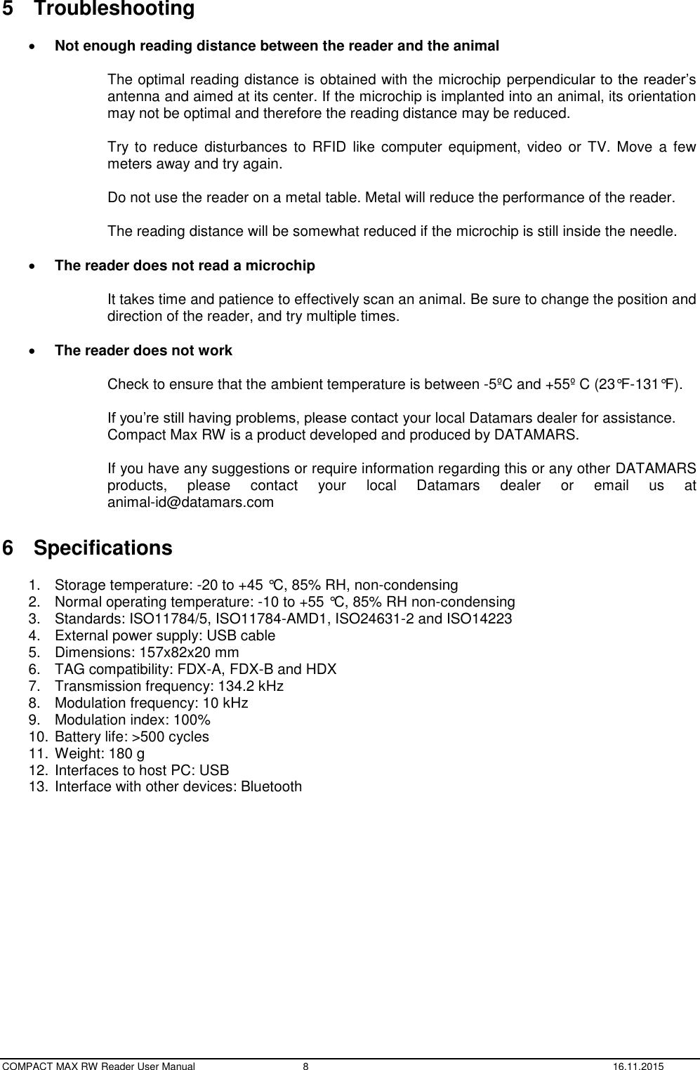  COMPACT MAX RW Reader User Manual  8  16.11.2015 5  Troubleshooting   Not enough reading distance between the reader and the animal  The optimal reading distance is obtained with the microchip perpendicular to the reader’s antenna and aimed at its center. If the microchip is implanted into an animal, its orientation may not be optimal and therefore the reading distance may be reduced.  Try  to  reduce disturbances to RFID  like computer  equipment, video  or  TV. Move  a  few meters away and try again.  Do not use the reader on a metal table. Metal will reduce the performance of the reader.  The reading distance will be somewhat reduced if the microchip is still inside the needle.   The reader does not read a microchip  It takes time and patience to effectively scan an animal. Be sure to change the position and direction of the reader, and try multiple times.   The reader does not work  Check to ensure that the ambient temperature is between -5ºC and +55º C (23°F-131°F).  If you’re still having problems, please contact your local Datamars dealer for assistance. Compact Max RW is a product developed and produced by DATAMARS.  If you have any suggestions or require information regarding this or any other DATAMARS products,  please  contact  your  local  Datamars  dealer  or  email  us  at  animal-id@datamars.com  6  Specifications  1.  Storage temperature: -20 to +45 °C, 85% RH, non-condensing 2.  Normal operating temperature: -10 to +55 °C, 85% RH non-condensing 3.  Standards: ISO11784/5, ISO11784-AMD1, ISO24631-2 and ISO14223 4.  External power supply: USB cable 5.  Dimensions: 157x82x20 mm 6.  TAG compatibility: FDX-A, FDX-B and HDX 7.  Transmission frequency: 134.2 kHz 8.  Modulation frequency: 10 kHz 9.  Modulation index: 100% 10. Battery life: &gt;500 cycles 11. Weight: 180 g 12. Interfaces to host PC: USB 13. Interface with other devices: Bluetooth    