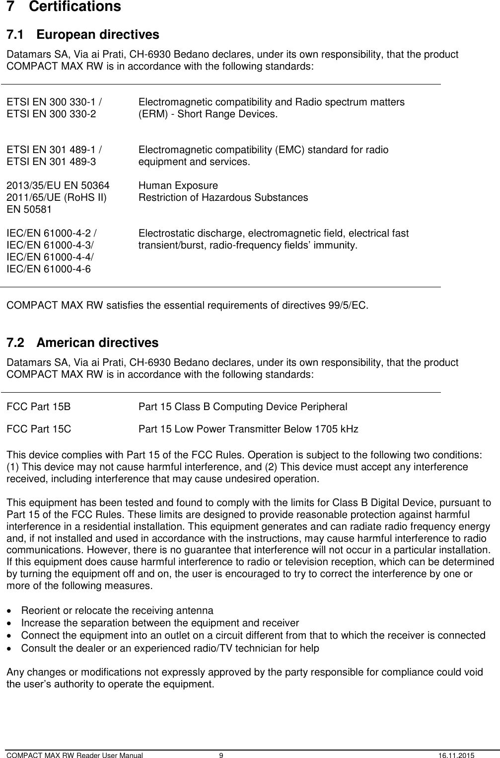  COMPACT MAX RW Reader User Manual  9  16.11.2015 7  Certifications 7.1  European directives Datamars SA, Via ai Prati, CH-6930 Bedano declares, under its own responsibility, that the product  COMPACT MAX RW is in accordance with the following standards:   ETSI EN 300 330-1 / ETSI EN 300 330-2   Electromagnetic compatibility and Radio spectrum matters (ERM) - Short Range Devices.  ETSI EN 301 489-1 / ETSI EN 301 489-3  2013/35/EU EN 50364 2011/65/UE (RoHS II)  EN 50581  Electromagnetic compatibility (EMC) standard for radio equipment and services.  Human Exposure Restriction of Hazardous Substances  IEC/EN 61000-4-2 / IEC/EN 61000-4-3/ IEC/EN 61000-4-4/ IEC/EN 61000-4-6   Electrostatic discharge, electromagnetic field, electrical fast transient/burst, radio-frequency fields’ immunity.  COMPACT MAX RW satisfies the essential requirements of directives 99/5/EC.  7.2  American directives Datamars SA, Via ai Prati, CH-6930 Bedano declares, under its own responsibility, that the product  COMPACT MAX RW is in accordance with the following standards:  FCC Part 15B Part 15 Class B Computing Device Peripheral FCC Part 15C Part 15 Low Power Transmitter Below 1705 kHz  This device complies with Part 15 of the FCC Rules. Operation is subject to the following two conditions: (1) This device may not cause harmful interference, and (2) This device must accept any interference received, including interference that may cause undesired operation.  This equipment has been tested and found to comply with the limits for Class B Digital Device, pursuant to Part 15 of the FCC Rules. These limits are designed to provide reasonable protection against harmful interference in a residential installation. This equipment generates and can radiate radio frequency energy and, if not installed and used in accordance with the instructions, may cause harmful interference to radio communications. However, there is no guarantee that interference will not occur in a particular installation. If this equipment does cause harmful interference to radio or television reception, which can be determined by turning the equipment off and on, the user is encouraged to try to correct the interference by one or more of the following measures.    Reorient or relocate the receiving antenna   Increase the separation between the equipment and receiver   Connect the equipment into an outlet on a circuit different from that to which the receiver is connected   Consult the dealer or an experienced radio/TV technician for help  Any changes or modifications not expressly approved by the party responsible for compliance could void the user’s authority to operate the equipment.   