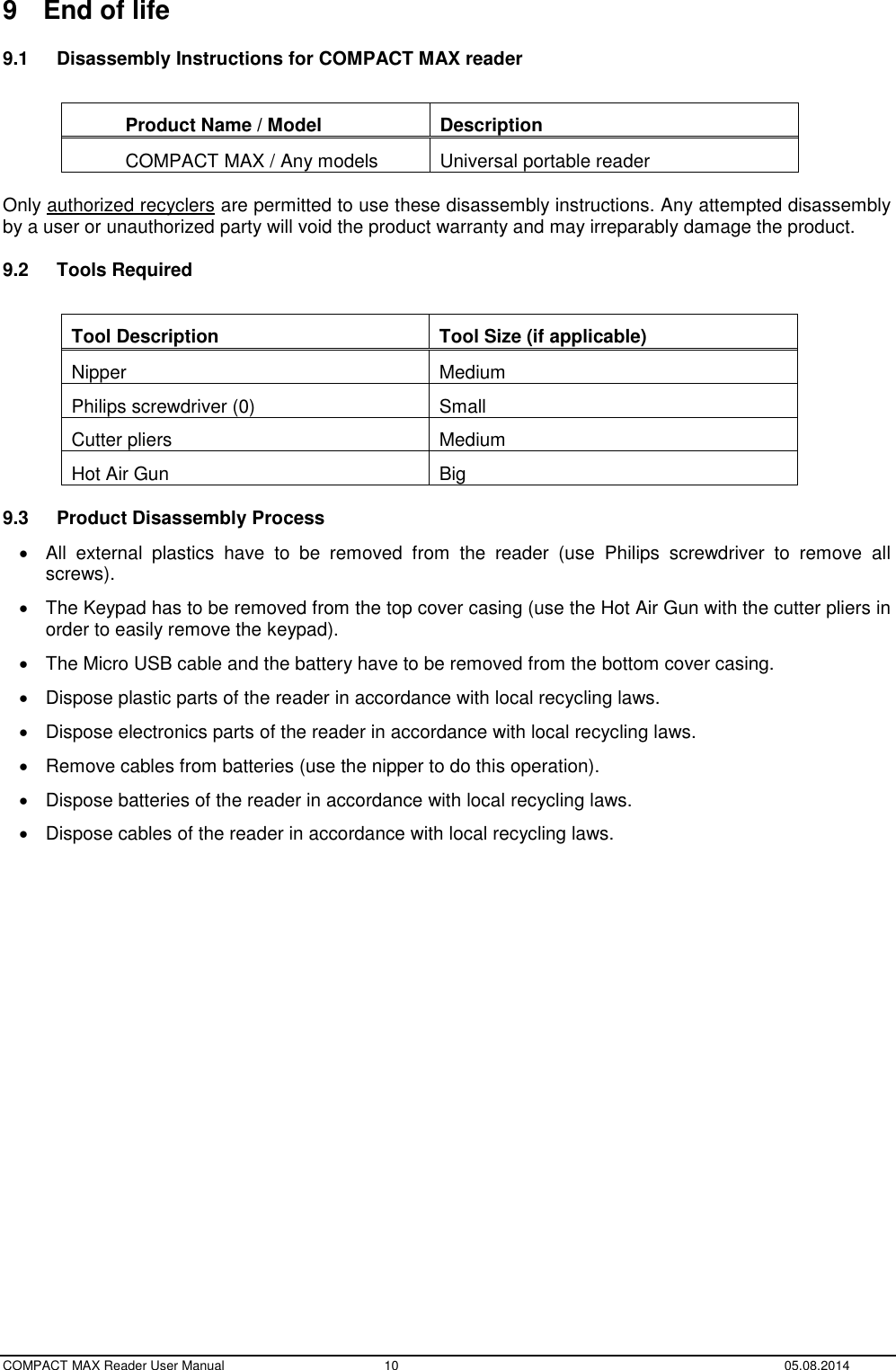  COMPACT MAX Reader User Manual  10  05.08.2014 9  End of life 9.1  Disassembly Instructions for COMPACT MAX reader  Product Name / Model Description COMPACT MAX / Any models Universal portable reader  Only authorized recyclers are permitted to use these disassembly instructions. Any attempted disassembly by a user or unauthorized party will void the product warranty and may irreparably damage the product. 9.2  Tools Required  Tool Description Tool Size (if applicable) Nipper Medium Philips screwdriver (0) Small Cutter pliers Medium Hot Air Gun Big 9.3  Product Disassembly Process   All  external  plastics  have  to  be  removed  from  the  reader  (use  Philips  screwdriver  to  remove  all screws).   The Keypad has to be removed from the top cover casing (use the Hot Air Gun with the cutter pliers in order to easily remove the keypad).   The Micro USB cable and the battery have to be removed from the bottom cover casing.   Dispose plastic parts of the reader in accordance with local recycling laws.   Dispose electronics parts of the reader in accordance with local recycling laws.   Remove cables from batteries (use the nipper to do this operation).   Dispose batteries of the reader in accordance with local recycling laws.   Dispose cables of the reader in accordance with local recycling laws.  