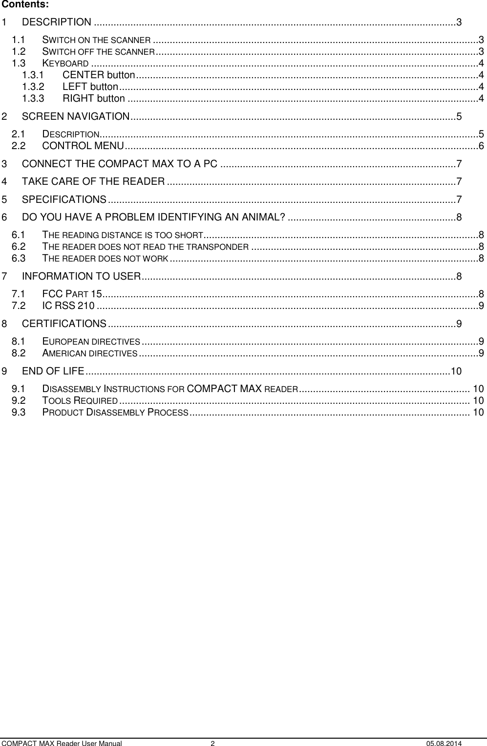  COMPACT MAX Reader User Manual  2  05.08.2014 Contents: 1 DESCRIPTION ................................................................................................................................. 3 1.1 SWITCH ON THE SCANNER ....................................................................................................................3 1.2 SWITCH OFF THE SCANNER ...................................................................................................................3 1.3 KEYBOARD ..........................................................................................................................................4 1.3.1 CENTER button ..........................................................................................................................4 1.3.2 LEFT button ................................................................................................................................4 1.3.3 RIGHT button .............................................................................................................................4 2 SCREEN NAVIGATION .................................................................................................................... 5 2.1 DESCRIPTION .......................................................................................................................................5 2.2 CONTROL MENU ..............................................................................................................................6 3 CONNECT THE COMPACT MAX TO A PC .................................................................................... 7 4 TAKE CARE OF THE READER ....................................................................................................... 7 5 SPECIFICATIONS ............................................................................................................................ 7 6 DO YOU HAVE A PROBLEM IDENTIFYING AN ANIMAL? ............................................................ 8 6.1 THE READING DISTANCE IS TOO SHORT ..................................................................................................8 6.2 THE READER DOES NOT READ THE TRANSPONDER .................................................................................8 6.3 THE READER DOES NOT WORK ..............................................................................................................8 7 INFORMATION TO USER ................................................................................................................ 8 7.1 FCC PART 15 ......................................................................................................................................8 7.2 IC RSS 210 ........................................................................................................................................9 8 CERTIFICATIONS ............................................................................................................................ 9 8.1 EUROPEAN DIRECTIVES ........................................................................................................................9 8.2 AMERICAN DIRECTIVES .........................................................................................................................9 9 END OF LIFE .................................................................................................................................. 10 9.1 DISASSEMBLY INSTRUCTIONS FOR COMPACT MAX READER ............................................................. 10 9.2 TOOLS REQUIRED ............................................................................................................................. 10 9.3 PRODUCT DISASSEMBLY PROCESS .................................................................................................... 10  