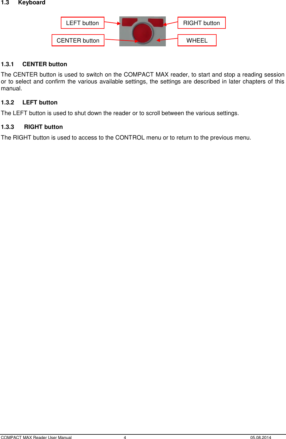  COMPACT MAX Reader User Manual  4  05.08.2014 1.3  Keyboard    1.3.1  CENTER button The CENTER button is used to switch on the COMPACT MAX reader, to start and stop a reading session or to select and confirm the various available settings, the settings are described in later chapters of this manual. 1.3.2  LEFT button The LEFT button is used to shut down the reader or to scroll between the various settings. 1.3.3   RIGHT button The RIGHT button is used to access to the CONTROL menu or to return to the previous menu.    LEFT button RIGHT button WHEEL CENTER button 