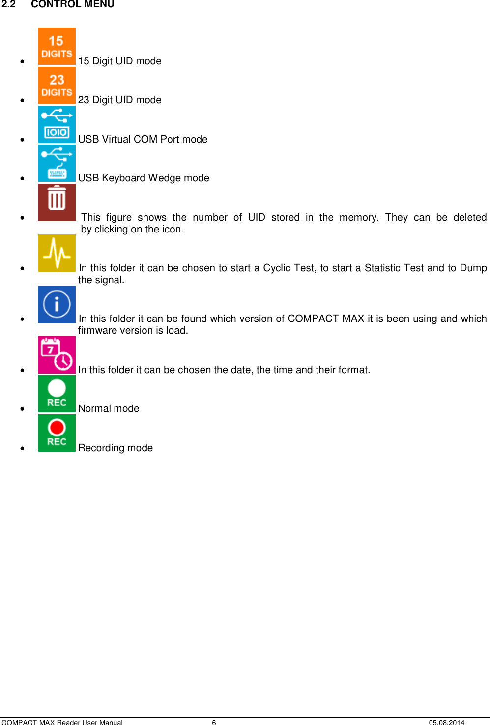  COMPACT MAX Reader User Manual  6  05.08.2014  2.2  CONTROL MENU     15 Digit UID mode    23 Digit UID mode    USB Virtual COM Port mode    USB Keyboard Wedge mode     This  figure  shows  the  number  of  UID  stored  in  the  memory.  They  can  be  deleted                 by clicking on the icon.    In this folder it can be chosen to start a Cyclic Test, to start a Statistic Test and to Dump                the signal.    In this folder it can be found which version of COMPACT MAX it is been using and which               firmware version is load.    In this folder it can be chosen the date, the time and their format.    Normal mode    Recording mode         