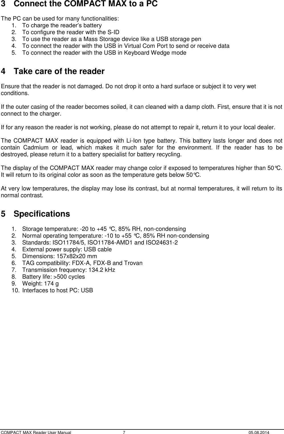  COMPACT MAX Reader User Manual  7  05.08.2014 3  Connect the COMPACT MAX to a PC  The PC can be used for many functionalities: 1. To charge the reader’s battery 2.  To configure the reader with the S-ID 3.  To use the reader as a Mass Storage device like a USB storage pen 4.  To connect the reader with the USB in Virtual Com Port to send or receive data 5.  To connect the reader with the USB in Keyboard Wedge mode  4  Take care of the reader   Ensure that the reader is not damaged. Do not drop it onto a hard surface or subject it to very wet conditions.  If the outer casing of the reader becomes soiled, it can cleaned with a damp cloth. First, ensure that it is not connect to the charger.  If for any reason the reader is not working, please do not attempt to repair it, return it to your local dealer.  The COMPACT MAX reader is equipped with Li-Ion type battery. This battery lasts longer and does not contain  Cadmium  or  lead,  which  makes  it  much  safer  for  the  environment.  If  the  reader  has  to  be destroyed, please return it to a battery specialist for battery recycling.  The display of the COMPACT MAX reader may change color if exposed to temperatures higher than 50°C. It will return to its original color as soon as the temperature gets below 50°C.  At very low temperatures, the display may lose its contrast, but at normal temperatures, it will return to its normal contrast.  5  Specifications  1.  Storage temperature: -20 to +45 °C, 85% RH, non-condensing 2.  Normal operating temperature: -10 to +55 °C, 85% RH non-condensing 3.  Standards: ISO11784/5, ISO11784-AMD1 and ISO24631-2 4.  External power supply: USB cable 5.  Dimensions: 157x82x20 mm 6.  TAG compatibility: FDX-A, FDX-B and Trovan 7.  Transmission frequency: 134.2 kHz 8.  Battery life: &gt;500 cycles 9.  Weight: 174 g 10. Interfaces to host PC: USB    