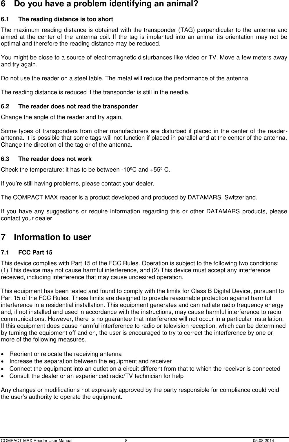  COMPACT MAX Reader User Manual  8  05.08.2014 6  Do you have a problem identifying an animal? 6.1  The reading distance is too short   The maximum reading distance is obtained with the transponder (TAG) perpendicular to the antenna and aimed at the center of the antenna coil. If the tag is implanted into an animal its orientation may not be optimal and therefore the reading distance may be reduced.  You might be close to a source of electromagnetic disturbances like video or TV. Move a few meters away and try again.  Do not use the reader on a steel table. The metal will reduce the performance of the antenna.  The reading distance is reduced if the transponder is still in the needle. 6.2  The reader does not read the transponder   Change the angle of the reader and try again.  Some types of transponders from other manufacturers are disturbed if placed in the center of the reader-antenna. It is possible that some tags will not function if placed in parallel and at the center of the antenna. Change the direction of the tag or of the antenna. 6.3  The reader does not work   Check the temperature: it has to be between -10ºC and +55º C.  If you’re still having problems, please contact your dealer.  The COMPACT MAX reader is a product developed and produced by DATAMARS, Switzerland.  If you have any suggestions or require information regarding this or other DATAMARS products, please contact your dealer.  7  Information to user 7.1  FCC Part 15 This device complies with Part 15 of the FCC Rules. Operation is subject to the following two conditions: (1) This device may not cause harmful interference, and (2) This device must accept any interference received, including interference that may cause undesired operation.  This equipment has been tested and found to comply with the limits for Class B Digital Device, pursuant to Part 15 of the FCC Rules. These limits are designed to provide reasonable protection against harmful interference in a residential installation. This equipment generates and can radiate radio frequency energy and, if not installed and used in accordance with the instructions, may cause harmful interference to radio communications. However, there is no guarantee that interference will not occur in a particular installation. If this equipment does cause harmful interference to radio or television reception, which can be determined by turning the equipment off and on, the user is encouraged to try to correct the interference by one or more of the following measures.    Reorient or relocate the receiving antenna   Increase the separation between the equipment and receiver   Connect the equipment into an outlet on a circuit different from that to which the receiver is connected   Consult the dealer or an experienced radio/TV technician for help  Any changes or modifications not expressly approved by the party responsible for compliance could void the user’s authority to operate the equipment.   