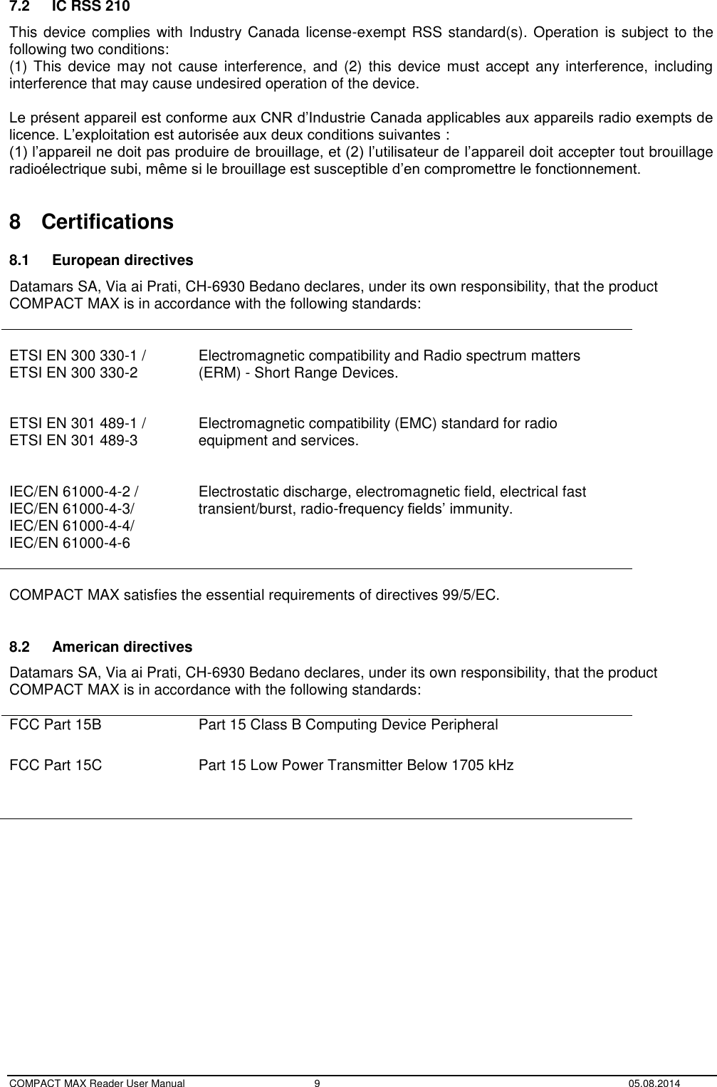  COMPACT MAX Reader User Manual  9  05.08.2014 7.2  IC RSS 210 This device complies  with Industry Canada  license-exempt RSS standard(s). Operation  is subject to the following two conditions: (1) This device  may  not cause  interference, and  (2)  this  device  must accept  any interference,  including interference that may cause undesired operation of the device.  Le présent appareil est conforme aux CNR d’Industrie Canada applicables aux appareils radio exempts de licence. L’exploitation est autorisée aux deux conditions suivantes :  (1) l’appareil ne doit pas produire de brouillage, et (2) l’utilisateur de l’appareil doit accepter tout brouillage radioélectrique subi, même si le brouillage est susceptible d’en compromettre le fonctionnement.  8  Certifications 8.1  European directives Datamars SA, Via ai Prati, CH-6930 Bedano declares, under its own responsibility, that the product  COMPACT MAX is in accordance with the following standards:   ETSI EN 300 330-1 / ETSI EN 300 330-2   Electromagnetic compatibility and Radio spectrum matters (ERM) - Short Range Devices.  ETSI EN 301 489-1 / ETSI EN 301 489-3   Electromagnetic compatibility (EMC) standard for radio equipment and services.  IEC/EN 61000-4-2 / IEC/EN 61000-4-3/ IEC/EN 61000-4-4/ IEC/EN 61000-4-6   Electrostatic discharge, electromagnetic field, electrical fast transient/burst, radio-frequency fields’ immunity.  COMPACT MAX satisfies the essential requirements of directives 99/5/EC.  8.2  American directives Datamars SA, Via ai Prati, CH-6930 Bedano declares, under its own responsibility, that the product  COMPACT MAX is in accordance with the following standards:  FCC Part 15B Part 15 Class B Computing Device Peripheral FCC Part 15C Part 15 Low Power Transmitter Below 1705 kHz      