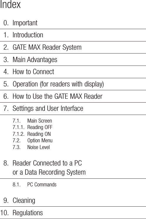 Index0. Important1. Introduction2. GATE MAX Reader System3. Main Advantages4. How to Connect5. Operation (for readers with display)6. How to Use the GATE MAX Reader7. Settings and User Interface7.1. Main Screen7.1.1. Reading OFF7.1.2. Reading ON7.2. Option Menu7.3. Noise Level8. Reader Connected to a PC or a Data Recording System8.1. PC Commands9. Cleaning10. Regulations