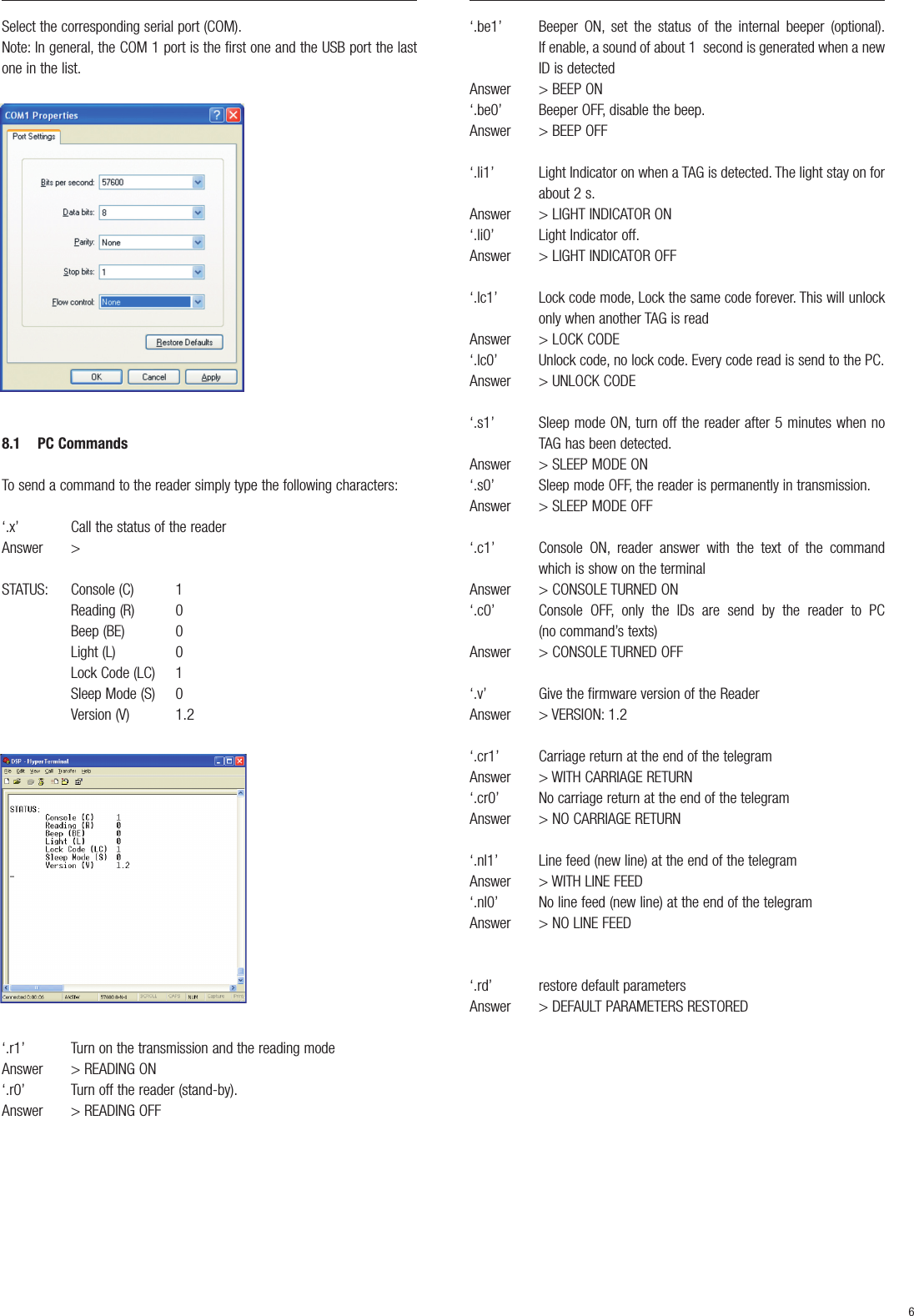 Select the corresponding serial port (COM).Note: In general, the COM 1 port is the first one and the USB port the lastone in the list.8.1 PC Commands To send a command to the reader simply type the following characters:‘.x’ Call the status of the readerAnswer &gt;STATUS: Console (C) 1Reading (R) 0Beep (BE) 0Light (L) 0Lock Code (LC) 1Sleep Mode (S) 0 Version (V) 1.2‘.r1’ Turn on the transmission and the reading modeAnswer &gt; READING ON‘.r0’ Turn off the reader (stand-by).Answer &gt; READING OFF‘.be1’ Beeper ON, set the status of the internal beeper (optional).If enable, a sound of about 1  second is generated when a newID is detectedAnswer &gt; BEEP ON‘.be0’ Beeper OFF, disable the beep.Answer &gt; BEEP OFF‘.li1’ Light Indicator on when a TAG is detected. The light stay on forabout 2 s.Answer &gt; LIGHT INDICATOR ON‘.li0’ Light Indicator off.Answer &gt; LIGHT INDICATOR OFF‘.lc1’ Lock code mode, Lock the same code forever. This will unlockonly when another TAG is readAnswer &gt; LOCK CODE‘.lc0’ Unlock code, no lock code. Every code read is send to the PC.Answer &gt; UNLOCK CODE‘.s1’ Sleep mode ON, turn off the reader after 5 minutes when noTAG has been detected.Answer &gt; SLEEP MODE ON‘.s0’ Sleep mode OFF, the reader is permanently in transmission.Answer &gt; SLEEP MODE OFF‘.c1’ Console ON, reader answer with the text of the commandwhich is show on the terminalAnswer &gt; CONSOLE TURNED ON‘.c0’  Console OFF, only the IDs are send by the reader to PC (no command’s texts)Answer &gt; CONSOLE TURNED OFF‘.v’ Give the firmware version of the ReaderAnswer &gt; VERSION: 1.2‘.cr1’ Carriage return at the end of the telegramAnswer &gt; WITH CARRIAGE RETURN‘.cr0’ No carriage return at the end of the telegramAnswer &gt; NO CARRIAGE RETURN‘.nl1’ Line feed (new line) at the end of the telegramAnswer &gt; WITH LINE FEED‘.nl0’ No line feed (new line) at the end of the telegramAnswer &gt; NO LINE FEED‘.rd’ restore default parametersAnswer &gt; DEFAULT PARAMETERS RESTORED6