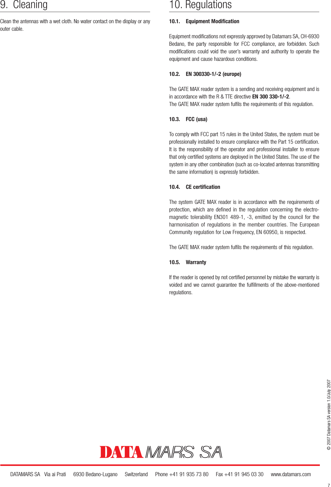 9. CleaningClean the antennas with a wet cloth. No water contact on the display or anyouter cable.© 2007 Datamars SA version 1.0/July 2007DATAMARS SA   Via ai Prati     6930 Bedano-Lugano     Switzerland     Phone +41 91 935 73 80     Fax +41 91 945 03 30     www.datamars.com10. Regulations10.1. Equipment ModificationEquipment modifications not expressly approved by Datamars SA, CH-6930Bedano, the party responsible for FCC compliance, are forbidden. Suchmodifications could void the user’s warranty and authority to operate theequipment and cause hazardous conditions.10.2. EN 300330-1/-2 (europe)The GATE MAX reader system is a sending and receiving equipment and isin accordance with the R &amp; TTE directive EN 300 330-1/-2.The GATE MAX reader system fulfils the requirements of this regulation.10.3. FCC (usa)To comply with FCC part 15 rules in the United States, the system must beprofessionally installed to ensure compliance with the Part 15 certification.It is the responsibility of the operator and professional installer to ensurethat only certified systems are deployed in the United States. The use of thesystem in any other combination (such as co-located antennas transmittingthe same information) is expressly forbidden.10.4. CE certificationThe system GATE MAX reader is in accordance with the requirements ofprotection, which are defined in the regulation concerning the electro-magnetic tolerability EN301 489-1, -3, emitted by the council for the harmonisation of regulations in the member countries. The EuropeanCommunity regulation for Low Frequency, EN 60950, is respected.The GATE MAX reader system fulfils the requirements of this regulation.10.5. WarrantyIf the reader is opened by not certified personnel by mistake the warranty isvoided and we cannot guarantee the fulfillments of the above-mentionedregulations.7